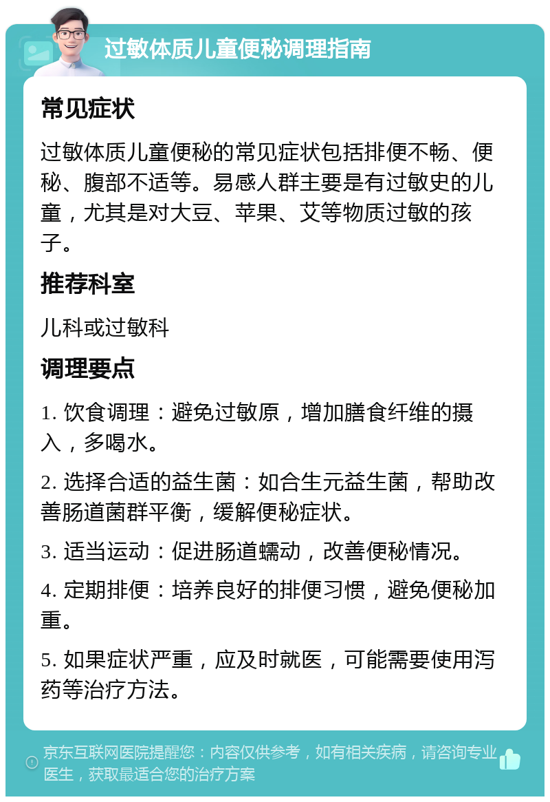 过敏体质儿童便秘调理指南 常见症状 过敏体质儿童便秘的常见症状包括排便不畅、便秘、腹部不适等。易感人群主要是有过敏史的儿童，尤其是对大豆、苹果、艾等物质过敏的孩子。 推荐科室 儿科或过敏科 调理要点 1. 饮食调理：避免过敏原，增加膳食纤维的摄入，多喝水。 2. 选择合适的益生菌：如合生元益生菌，帮助改善肠道菌群平衡，缓解便秘症状。 3. 适当运动：促进肠道蠕动，改善便秘情况。 4. 定期排便：培养良好的排便习惯，避免便秘加重。 5. 如果症状严重，应及时就医，可能需要使用泻药等治疗方法。