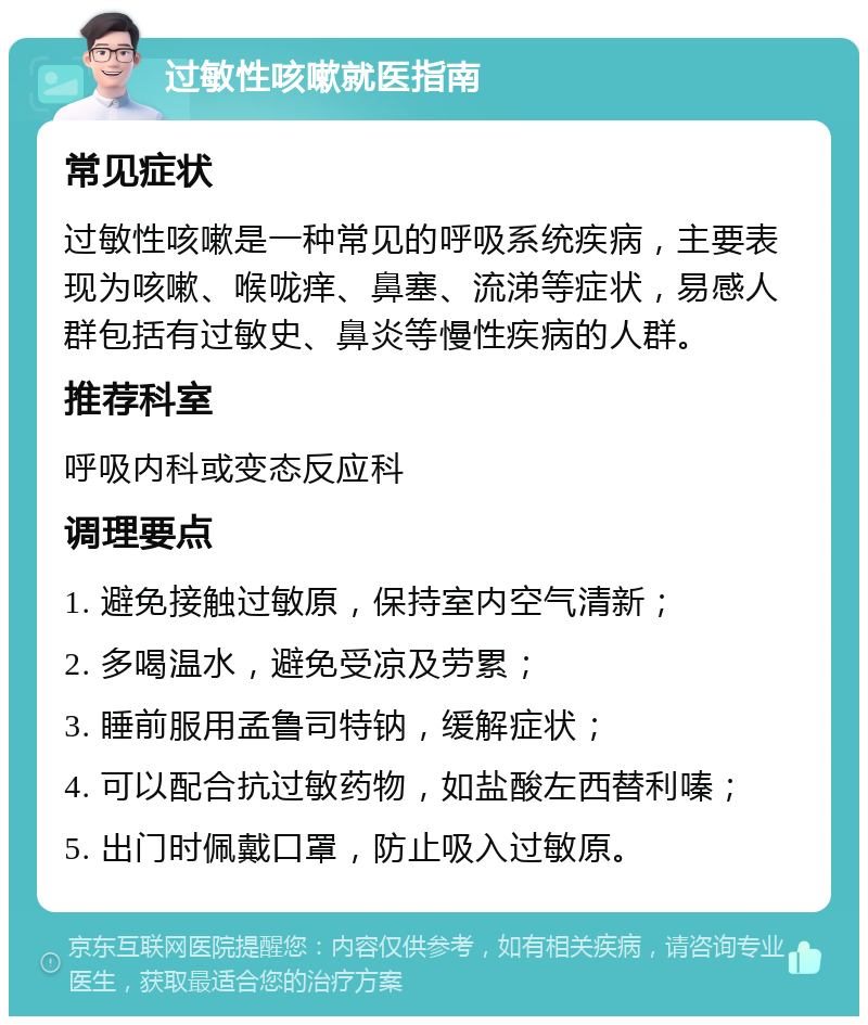 过敏性咳嗽就医指南 常见症状 过敏性咳嗽是一种常见的呼吸系统疾病，主要表现为咳嗽、喉咙痒、鼻塞、流涕等症状，易感人群包括有过敏史、鼻炎等慢性疾病的人群。 推荐科室 呼吸内科或变态反应科 调理要点 1. 避免接触过敏原，保持室内空气清新； 2. 多喝温水，避免受凉及劳累； 3. 睡前服用孟鲁司特钠，缓解症状； 4. 可以配合抗过敏药物，如盐酸左西替利嗪； 5. 出门时佩戴口罩，防止吸入过敏原。