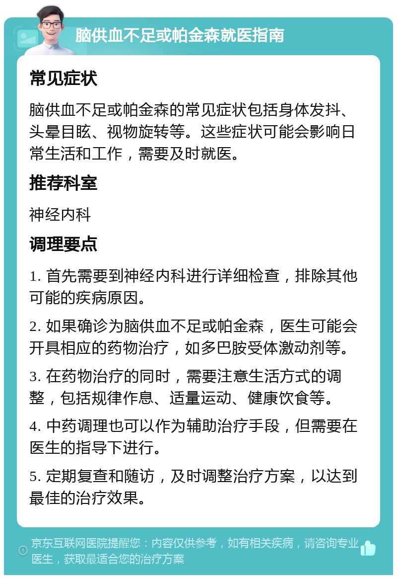 脑供血不足或帕金森就医指南 常见症状 脑供血不足或帕金森的常见症状包括身体发抖、头晕目眩、视物旋转等。这些症状可能会影响日常生活和工作，需要及时就医。 推荐科室 神经内科 调理要点 1. 首先需要到神经内科进行详细检查，排除其他可能的疾病原因。 2. 如果确诊为脑供血不足或帕金森，医生可能会开具相应的药物治疗，如多巴胺受体激动剂等。 3. 在药物治疗的同时，需要注意生活方式的调整，包括规律作息、适量运动、健康饮食等。 4. 中药调理也可以作为辅助治疗手段，但需要在医生的指导下进行。 5. 定期复查和随访，及时调整治疗方案，以达到最佳的治疗效果。