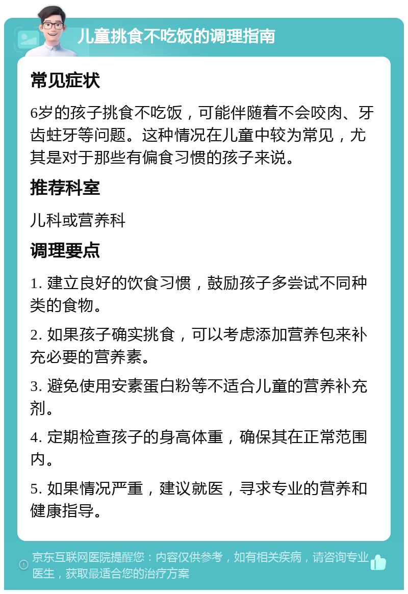 儿童挑食不吃饭的调理指南 常见症状 6岁的孩子挑食不吃饭，可能伴随着不会咬肉、牙齿蛀牙等问题。这种情况在儿童中较为常见，尤其是对于那些有偏食习惯的孩子来说。 推荐科室 儿科或营养科 调理要点 1. 建立良好的饮食习惯，鼓励孩子多尝试不同种类的食物。 2. 如果孩子确实挑食，可以考虑添加营养包来补充必要的营养素。 3. 避免使用安素蛋白粉等不适合儿童的营养补充剂。 4. 定期检查孩子的身高体重，确保其在正常范围内。 5. 如果情况严重，建议就医，寻求专业的营养和健康指导。