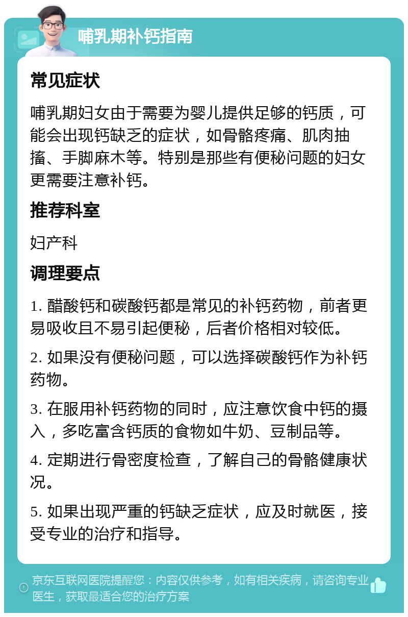 哺乳期补钙指南 常见症状 哺乳期妇女由于需要为婴儿提供足够的钙质，可能会出现钙缺乏的症状，如骨骼疼痛、肌肉抽搐、手脚麻木等。特别是那些有便秘问题的妇女更需要注意补钙。 推荐科室 妇产科 调理要点 1. 醋酸钙和碳酸钙都是常见的补钙药物，前者更易吸收且不易引起便秘，后者价格相对较低。 2. 如果没有便秘问题，可以选择碳酸钙作为补钙药物。 3. 在服用补钙药物的同时，应注意饮食中钙的摄入，多吃富含钙质的食物如牛奶、豆制品等。 4. 定期进行骨密度检查，了解自己的骨骼健康状况。 5. 如果出现严重的钙缺乏症状，应及时就医，接受专业的治疗和指导。