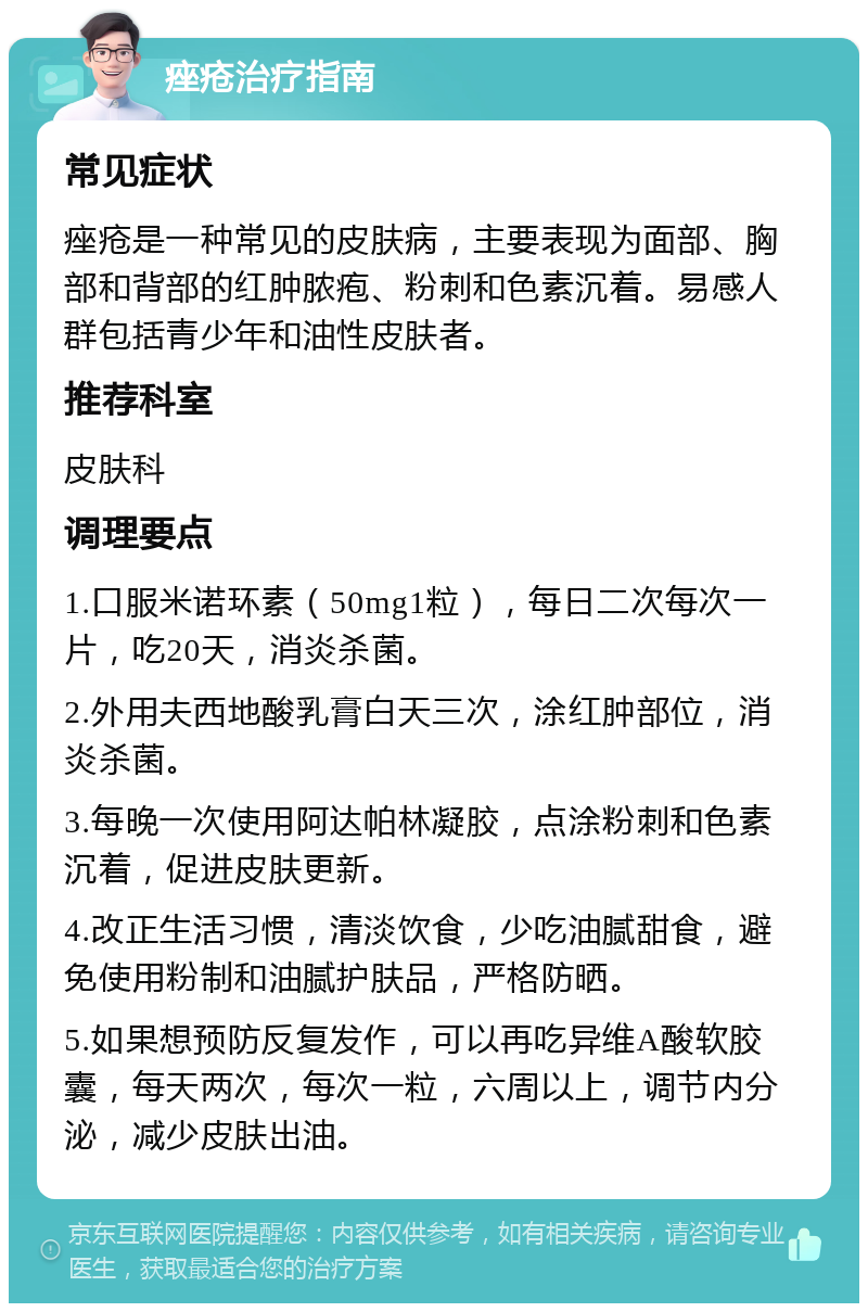 痤疮治疗指南 常见症状 痤疮是一种常见的皮肤病，主要表现为面部、胸部和背部的红肿脓疱、粉刺和色素沉着。易感人群包括青少年和油性皮肤者。 推荐科室 皮肤科 调理要点 1.口服米诺环素（50mg1粒），每日二次每次一片，吃20天，消炎杀菌。 2.外用夫西地酸乳膏白天三次，涂红肿部位，消炎杀菌。 3.每晚一次使用阿达帕林凝胶，点涂粉刺和色素沉着，促进皮肤更新。 4.改正生活习惯，清淡饮食，少吃油腻甜食，避免使用粉制和油腻护肤品，严格防晒。 5.如果想预防反复发作，可以再吃异维A酸软胶囊，每天两次，每次一粒，六周以上，调节内分泌，减少皮肤出油。