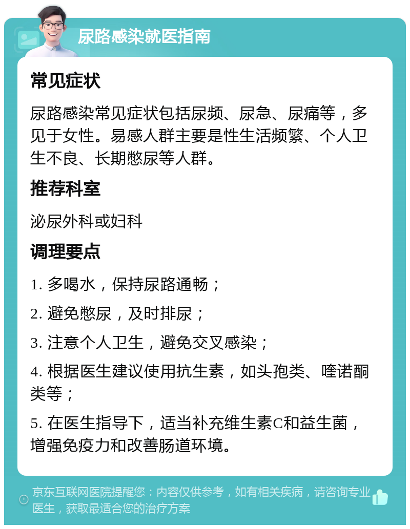 尿路感染就医指南 常见症状 尿路感染常见症状包括尿频、尿急、尿痛等，多见于女性。易感人群主要是性生活频繁、个人卫生不良、长期憋尿等人群。 推荐科室 泌尿外科或妇科 调理要点 1. 多喝水，保持尿路通畅； 2. 避免憋尿，及时排尿； 3. 注意个人卫生，避免交叉感染； 4. 根据医生建议使用抗生素，如头孢类、喹诺酮类等； 5. 在医生指导下，适当补充维生素C和益生菌，增强免疫力和改善肠道环境。