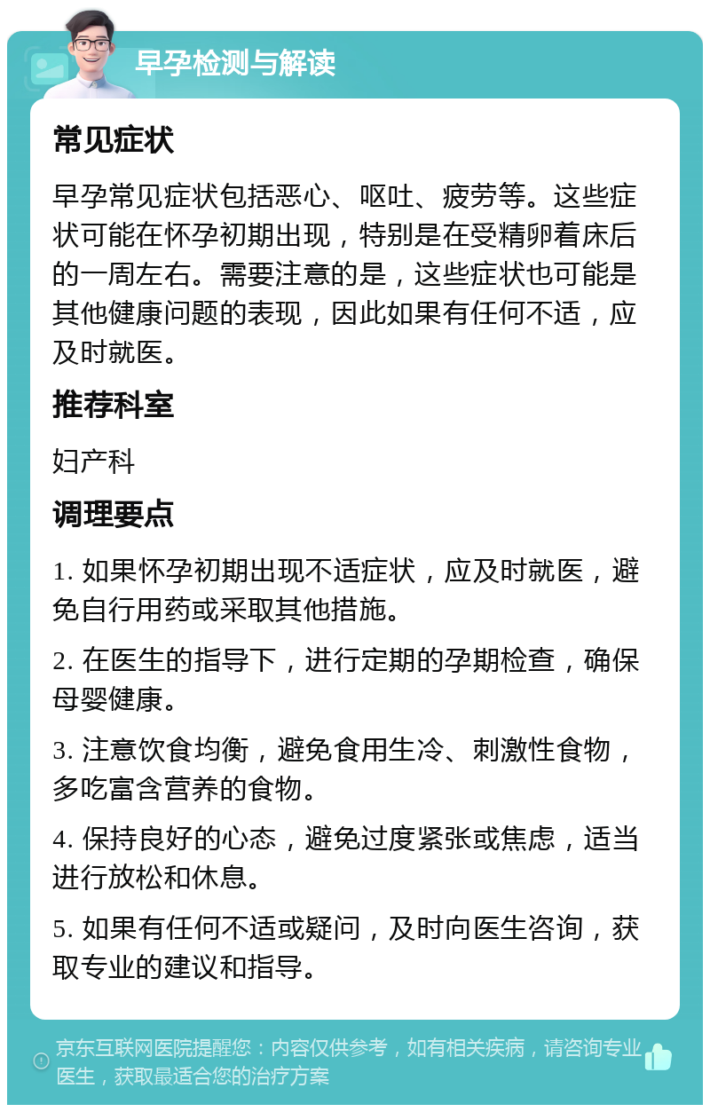 早孕检测与解读 常见症状 早孕常见症状包括恶心、呕吐、疲劳等。这些症状可能在怀孕初期出现，特别是在受精卵着床后的一周左右。需要注意的是，这些症状也可能是其他健康问题的表现，因此如果有任何不适，应及时就医。 推荐科室 妇产科 调理要点 1. 如果怀孕初期出现不适症状，应及时就医，避免自行用药或采取其他措施。 2. 在医生的指导下，进行定期的孕期检查，确保母婴健康。 3. 注意饮食均衡，避免食用生冷、刺激性食物，多吃富含营养的食物。 4. 保持良好的心态，避免过度紧张或焦虑，适当进行放松和休息。 5. 如果有任何不适或疑问，及时向医生咨询，获取专业的建议和指导。