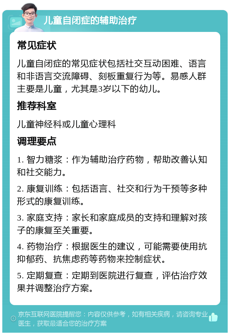 儿童自闭症的辅助治疗 常见症状 儿童自闭症的常见症状包括社交互动困难、语言和非语言交流障碍、刻板重复行为等。易感人群主要是儿童，尤其是3岁以下的幼儿。 推荐科室 儿童神经科或儿童心理科 调理要点 1. 智力糖浆：作为辅助治疗药物，帮助改善认知和社交能力。 2. 康复训练：包括语言、社交和行为干预等多种形式的康复训练。 3. 家庭支持：家长和家庭成员的支持和理解对孩子的康复至关重要。 4. 药物治疗：根据医生的建议，可能需要使用抗抑郁药、抗焦虑药等药物来控制症状。 5. 定期复查：定期到医院进行复查，评估治疗效果并调整治疗方案。