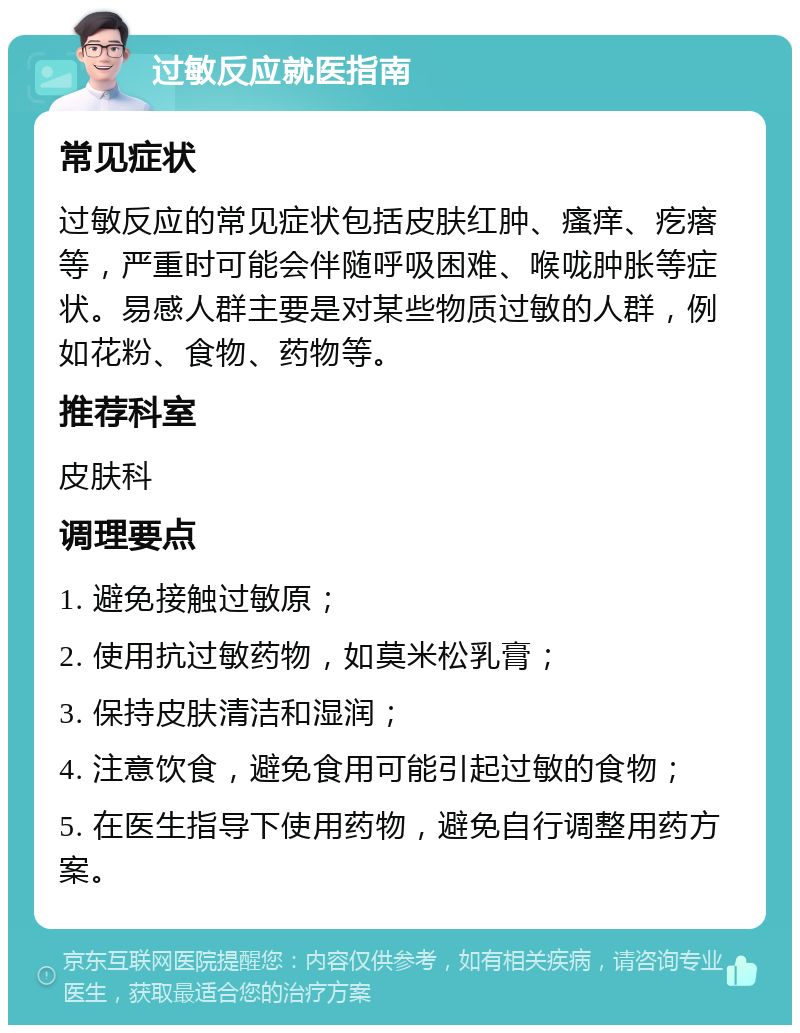 过敏反应就医指南 常见症状 过敏反应的常见症状包括皮肤红肿、瘙痒、疙瘩等，严重时可能会伴随呼吸困难、喉咙肿胀等症状。易感人群主要是对某些物质过敏的人群，例如花粉、食物、药物等。 推荐科室 皮肤科 调理要点 1. 避免接触过敏原； 2. 使用抗过敏药物，如莫米松乳膏； 3. 保持皮肤清洁和湿润； 4. 注意饮食，避免食用可能引起过敏的食物； 5. 在医生指导下使用药物，避免自行调整用药方案。