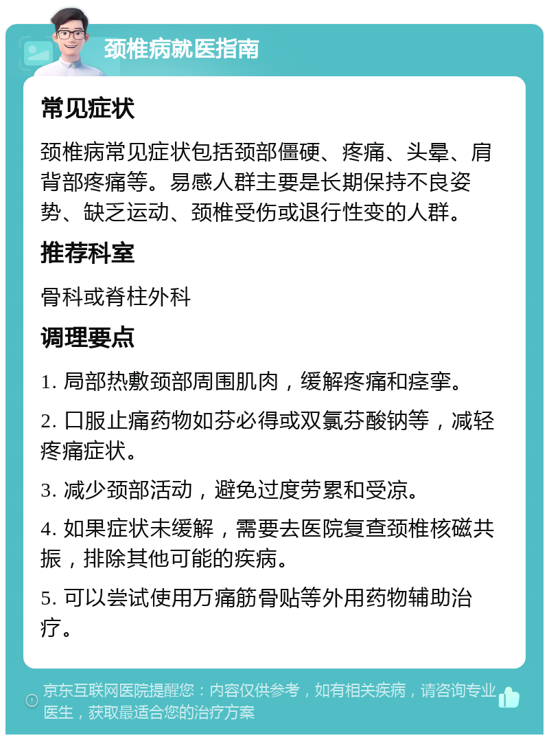 颈椎病就医指南 常见症状 颈椎病常见症状包括颈部僵硬、疼痛、头晕、肩背部疼痛等。易感人群主要是长期保持不良姿势、缺乏运动、颈椎受伤或退行性变的人群。 推荐科室 骨科或脊柱外科 调理要点 1. 局部热敷颈部周围肌肉，缓解疼痛和痉挛。 2. 口服止痛药物如芬必得或双氯芬酸钠等，减轻疼痛症状。 3. 减少颈部活动，避免过度劳累和受凉。 4. 如果症状未缓解，需要去医院复查颈椎核磁共振，排除其他可能的疾病。 5. 可以尝试使用万痛筋骨贴等外用药物辅助治疗。