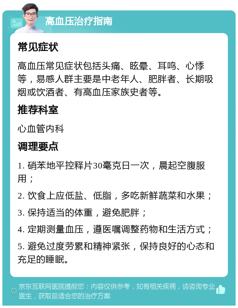 高血压治疗指南 常见症状 高血压常见症状包括头痛、眩晕、耳鸣、心悸等，易感人群主要是中老年人、肥胖者、长期吸烟或饮酒者、有高血压家族史者等。 推荐科室 心血管内科 调理要点 1. 硝苯地平控释片30毫克日一次，晨起空腹服用； 2. 饮食上应低盐、低脂，多吃新鲜蔬菜和水果； 3. 保持适当的体重，避免肥胖； 4. 定期测量血压，遵医嘱调整药物和生活方式； 5. 避免过度劳累和精神紧张，保持良好的心态和充足的睡眠。