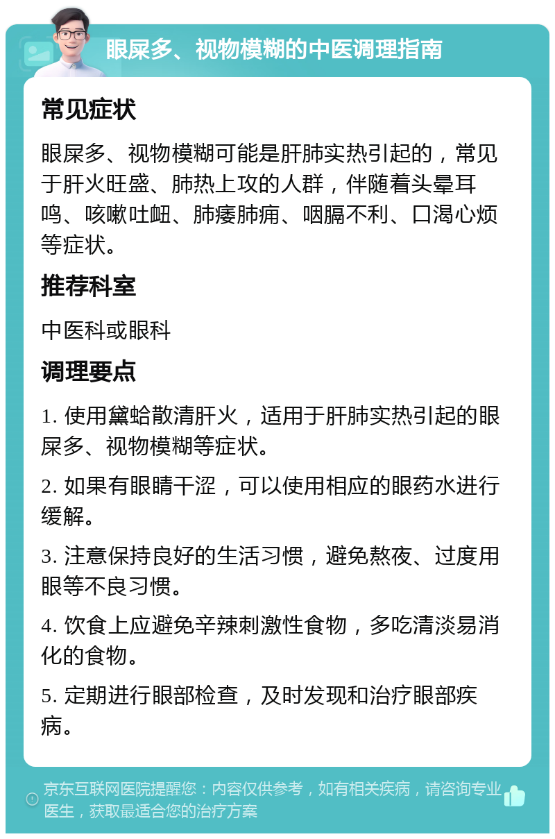 眼屎多、视物模糊的中医调理指南 常见症状 眼屎多、视物模糊可能是肝肺实热引起的，常见于肝火旺盛、肺热上攻的人群，伴随着头晕耳鸣、咳嗽吐衄、肺痿肺痈、咽膈不利、口渴心烦等症状。 推荐科室 中医科或眼科 调理要点 1. 使用黛蛤散清肝火，适用于肝肺实热引起的眼屎多、视物模糊等症状。 2. 如果有眼睛干涩，可以使用相应的眼药水进行缓解。 3. 注意保持良好的生活习惯，避免熬夜、过度用眼等不良习惯。 4. 饮食上应避免辛辣刺激性食物，多吃清淡易消化的食物。 5. 定期进行眼部检查，及时发现和治疗眼部疾病。