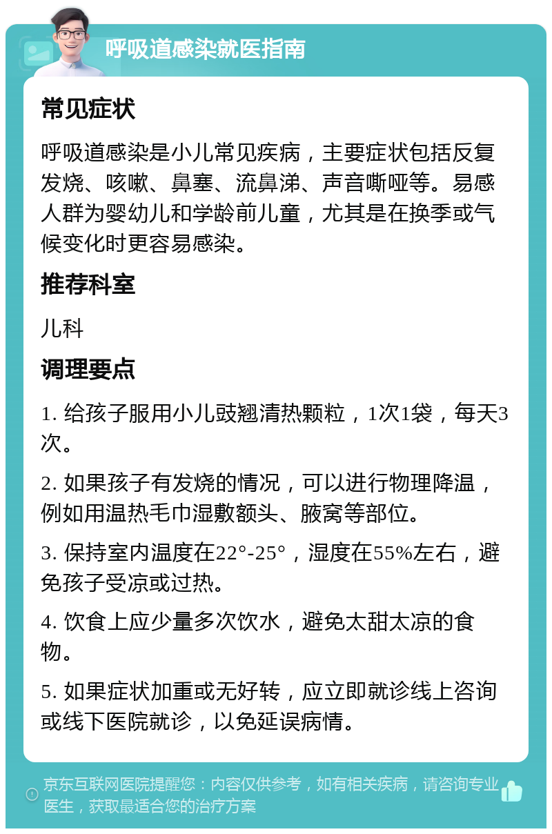 呼吸道感染就医指南 常见症状 呼吸道感染是小儿常见疾病，主要症状包括反复发烧、咳嗽、鼻塞、流鼻涕、声音嘶哑等。易感人群为婴幼儿和学龄前儿童，尤其是在换季或气候变化时更容易感染。 推荐科室 儿科 调理要点 1. 给孩子服用小儿豉翘清热颗粒，1次1袋，每天3次。 2. 如果孩子有发烧的情况，可以进行物理降温，例如用温热毛巾湿敷额头、腋窝等部位。 3. 保持室内温度在22°-25°，湿度在55%左右，避免孩子受凉或过热。 4. 饮食上应少量多次饮水，避免太甜太凉的食物。 5. 如果症状加重或无好转，应立即就诊线上咨询或线下医院就诊，以免延误病情。