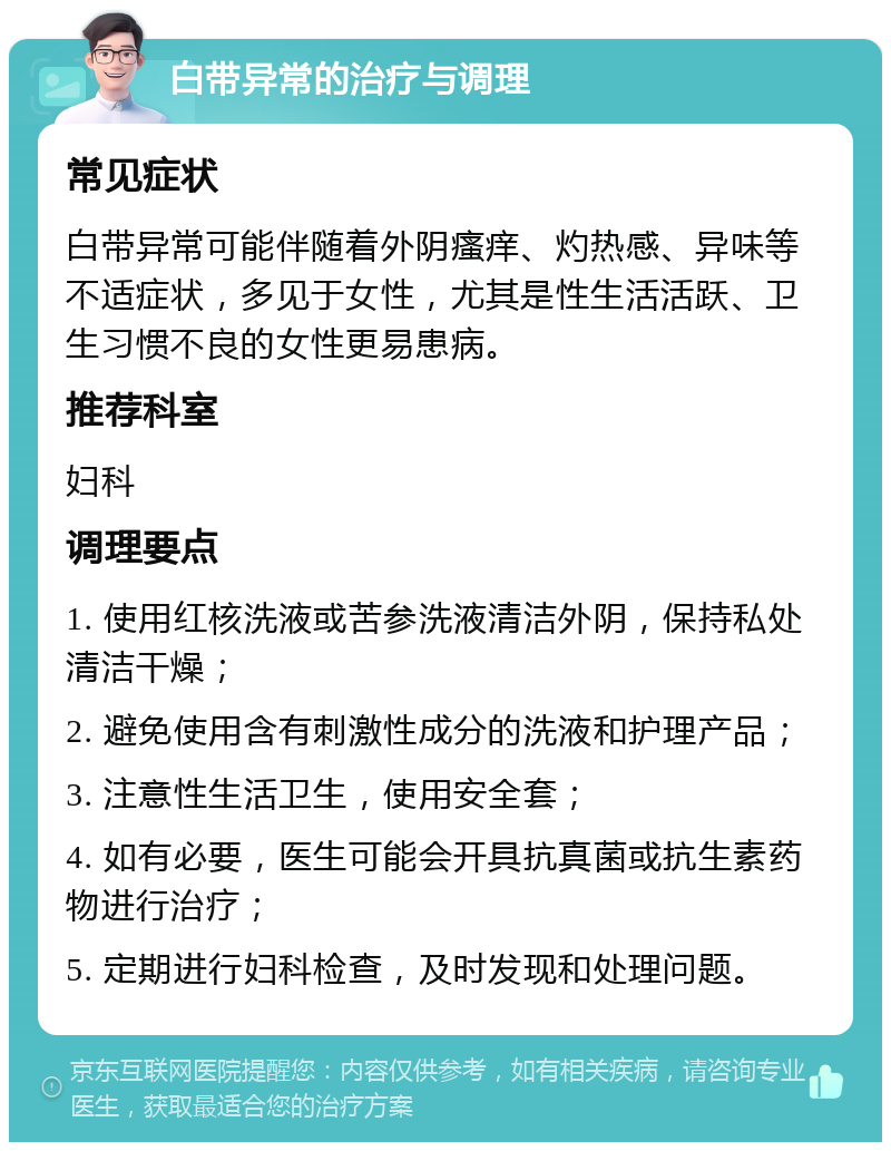 白带异常的治疗与调理 常见症状 白带异常可能伴随着外阴瘙痒、灼热感、异味等不适症状，多见于女性，尤其是性生活活跃、卫生习惯不良的女性更易患病。 推荐科室 妇科 调理要点 1. 使用红核洗液或苦参洗液清洁外阴，保持私处清洁干燥； 2. 避免使用含有刺激性成分的洗液和护理产品； 3. 注意性生活卫生，使用安全套； 4. 如有必要，医生可能会开具抗真菌或抗生素药物进行治疗； 5. 定期进行妇科检查，及时发现和处理问题。