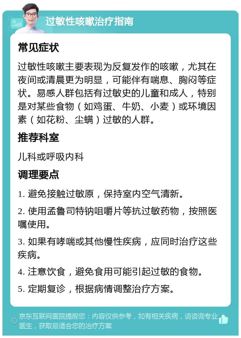 过敏性咳嗽治疗指南 常见症状 过敏性咳嗽主要表现为反复发作的咳嗽，尤其在夜间或清晨更为明显，可能伴有喘息、胸闷等症状。易感人群包括有过敏史的儿童和成人，特别是对某些食物（如鸡蛋、牛奶、小麦）或环境因素（如花粉、尘螨）过敏的人群。 推荐科室 儿科或呼吸内科 调理要点 1. 避免接触过敏原，保持室内空气清新。 2. 使用孟鲁司特钠咀嚼片等抗过敏药物，按照医嘱使用。 3. 如果有哮喘或其他慢性疾病，应同时治疗这些疾病。 4. 注意饮食，避免食用可能引起过敏的食物。 5. 定期复诊，根据病情调整治疗方案。