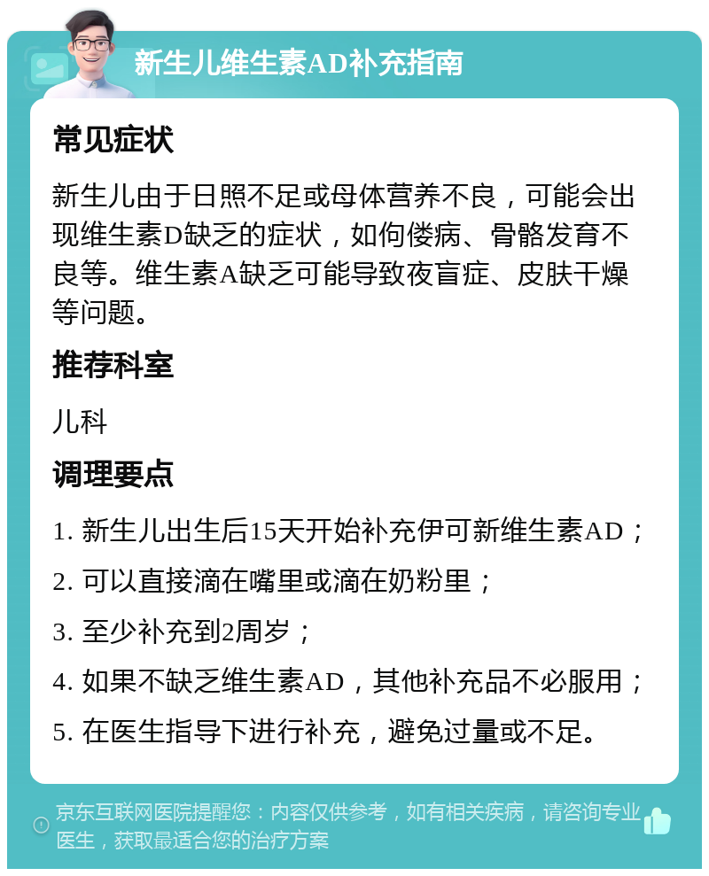 新生儿维生素AD补充指南 常见症状 新生儿由于日照不足或母体营养不良，可能会出现维生素D缺乏的症状，如佝偻病、骨骼发育不良等。维生素A缺乏可能导致夜盲症、皮肤干燥等问题。 推荐科室 儿科 调理要点 1. 新生儿出生后15天开始补充伊可新维生素AD； 2. 可以直接滴在嘴里或滴在奶粉里； 3. 至少补充到2周岁； 4. 如果不缺乏维生素AD，其他补充品不必服用； 5. 在医生指导下进行补充，避免过量或不足。