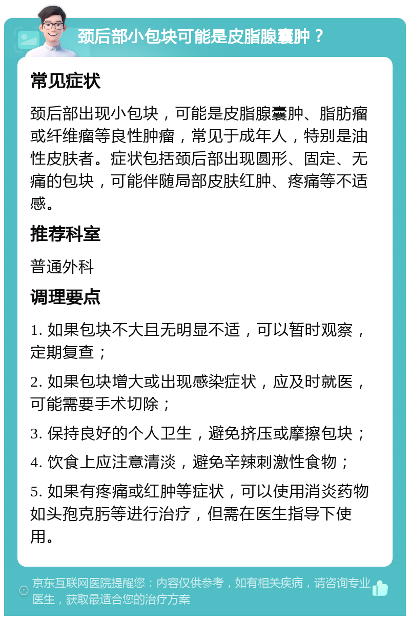 颈后部小包块可能是皮脂腺囊肿？ 常见症状 颈后部出现小包块，可能是皮脂腺囊肿、脂肪瘤或纤维瘤等良性肿瘤，常见于成年人，特别是油性皮肤者。症状包括颈后部出现圆形、固定、无痛的包块，可能伴随局部皮肤红肿、疼痛等不适感。 推荐科室 普通外科 调理要点 1. 如果包块不大且无明显不适，可以暂时观察，定期复查； 2. 如果包块增大或出现感染症状，应及时就医，可能需要手术切除； 3. 保持良好的个人卫生，避免挤压或摩擦包块； 4. 饮食上应注意清淡，避免辛辣刺激性食物； 5. 如果有疼痛或红肿等症状，可以使用消炎药物如头孢克肟等进行治疗，但需在医生指导下使用。