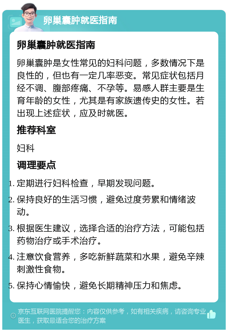 卵巢囊肿就医指南 卵巢囊肿就医指南 卵巢囊肿是女性常见的妇科问题，多数情况下是良性的，但也有一定几率恶变。常见症状包括月经不调、腹部疼痛、不孕等。易感人群主要是生育年龄的女性，尤其是有家族遗传史的女性。若出现上述症状，应及时就医。 推荐科室 妇科 调理要点 定期进行妇科检查，早期发现问题。 保持良好的生活习惯，避免过度劳累和情绪波动。 根据医生建议，选择合适的治疗方法，可能包括药物治疗或手术治疗。 注意饮食营养，多吃新鲜蔬菜和水果，避免辛辣刺激性食物。 保持心情愉快，避免长期精神压力和焦虑。