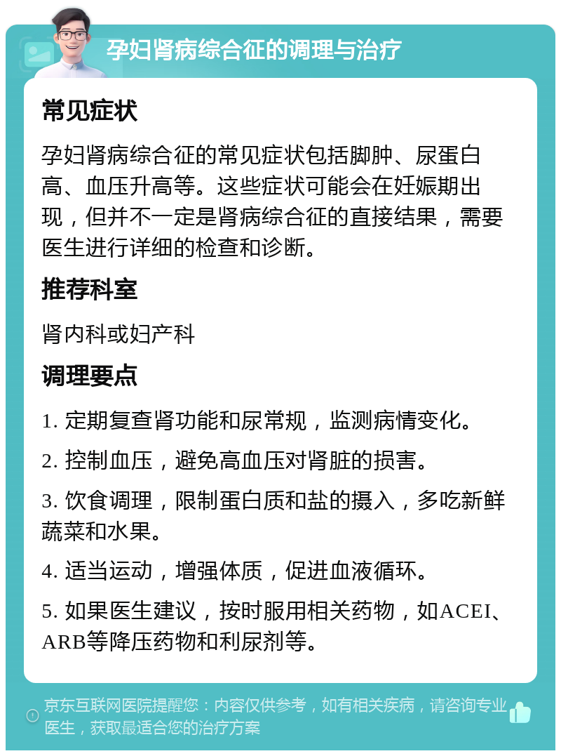 孕妇肾病综合征的调理与治疗 常见症状 孕妇肾病综合征的常见症状包括脚肿、尿蛋白高、血压升高等。这些症状可能会在妊娠期出现，但并不一定是肾病综合征的直接结果，需要医生进行详细的检查和诊断。 推荐科室 肾内科或妇产科 调理要点 1. 定期复查肾功能和尿常规，监测病情变化。 2. 控制血压，避免高血压对肾脏的损害。 3. 饮食调理，限制蛋白质和盐的摄入，多吃新鲜蔬菜和水果。 4. 适当运动，增强体质，促进血液循环。 5. 如果医生建议，按时服用相关药物，如ACEI、ARB等降压药物和利尿剂等。