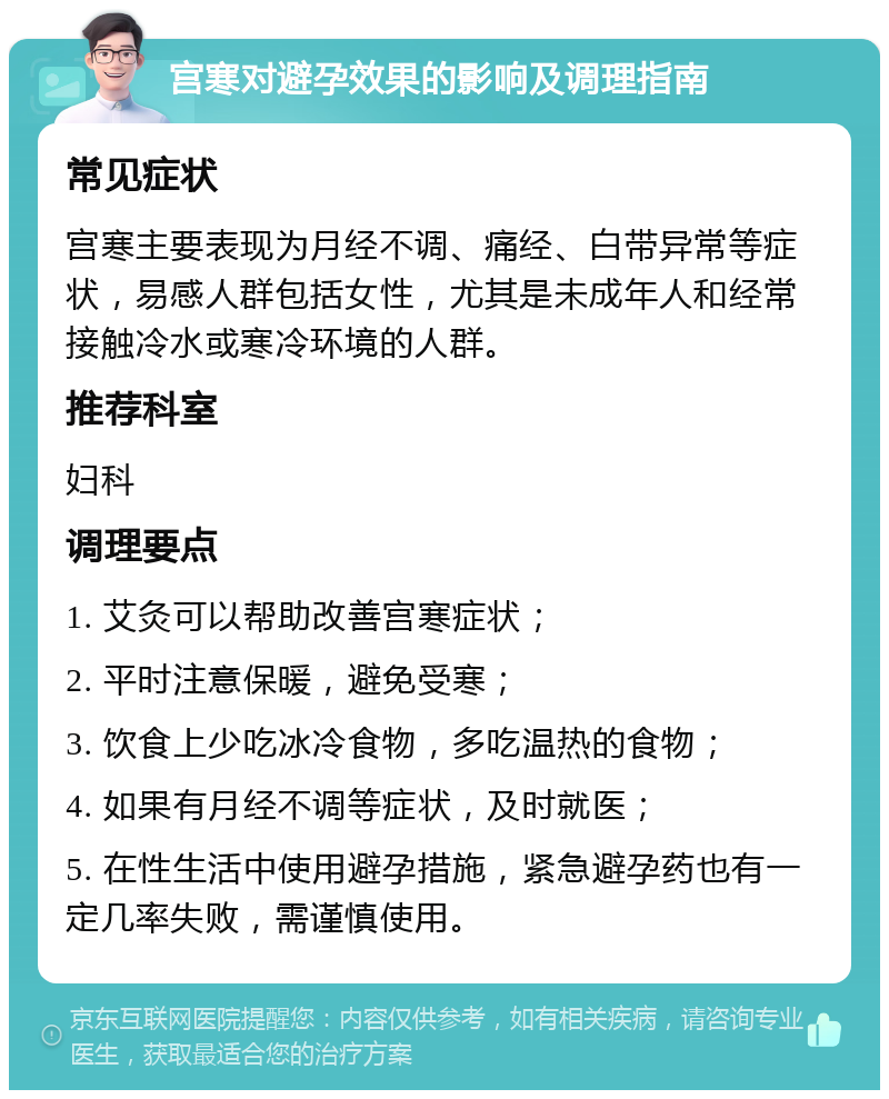 宫寒对避孕效果的影响及调理指南 常见症状 宫寒主要表现为月经不调、痛经、白带异常等症状，易感人群包括女性，尤其是未成年人和经常接触冷水或寒冷环境的人群。 推荐科室 妇科 调理要点 1. 艾灸可以帮助改善宫寒症状； 2. 平时注意保暖，避免受寒； 3. 饮食上少吃冰冷食物，多吃温热的食物； 4. 如果有月经不调等症状，及时就医； 5. 在性生活中使用避孕措施，紧急避孕药也有一定几率失败，需谨慎使用。