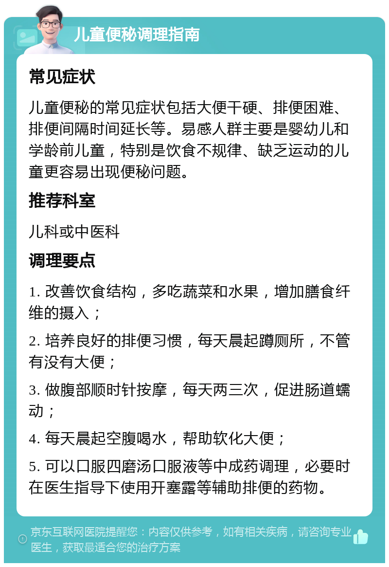 儿童便秘调理指南 常见症状 儿童便秘的常见症状包括大便干硬、排便困难、排便间隔时间延长等。易感人群主要是婴幼儿和学龄前儿童，特别是饮食不规律、缺乏运动的儿童更容易出现便秘问题。 推荐科室 儿科或中医科 调理要点 1. 改善饮食结构，多吃蔬菜和水果，增加膳食纤维的摄入； 2. 培养良好的排便习惯，每天晨起蹲厕所，不管有没有大便； 3. 做腹部顺时针按摩，每天两三次，促进肠道蠕动； 4. 每天晨起空腹喝水，帮助软化大便； 5. 可以口服四磨汤口服液等中成药调理，必要时在医生指导下使用开塞露等辅助排便的药物。