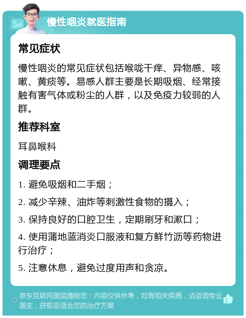 慢性咽炎就医指南 常见症状 慢性咽炎的常见症状包括喉咙干痒、异物感、咳嗽、黄痰等。易感人群主要是长期吸烟、经常接触有害气体或粉尘的人群，以及免疫力较弱的人群。 推荐科室 耳鼻喉科 调理要点 1. 避免吸烟和二手烟； 2. 减少辛辣、油炸等刺激性食物的摄入； 3. 保持良好的口腔卫生，定期刷牙和漱口； 4. 使用蒲地蓝消炎口服液和复方鲜竹沥等药物进行治疗； 5. 注意休息，避免过度用声和贪凉。