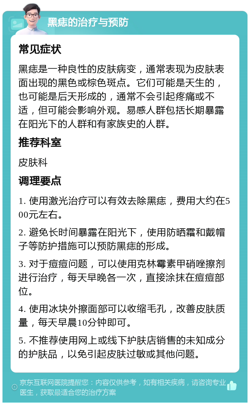 黑痣的治疗与预防 常见症状 黑痣是一种良性的皮肤病变，通常表现为皮肤表面出现的黑色或棕色斑点。它们可能是天生的，也可能是后天形成的，通常不会引起疼痛或不适，但可能会影响外观。易感人群包括长期暴露在阳光下的人群和有家族史的人群。 推荐科室 皮肤科 调理要点 1. 使用激光治疗可以有效去除黑痣，费用大约在500元左右。 2. 避免长时间暴露在阳光下，使用防晒霜和戴帽子等防护措施可以预防黑痣的形成。 3. 对于痘痘问题，可以使用克林霉素甲硝唑擦剂进行治疗，每天早晚各一次，直接涂抹在痘痘部位。 4. 使用冰块外擦面部可以收缩毛孔，改善皮肤质量，每天早晨10分钟即可。 5. 不推荐使用网上或线下护肤店销售的未知成分的护肤品，以免引起皮肤过敏或其他问题。