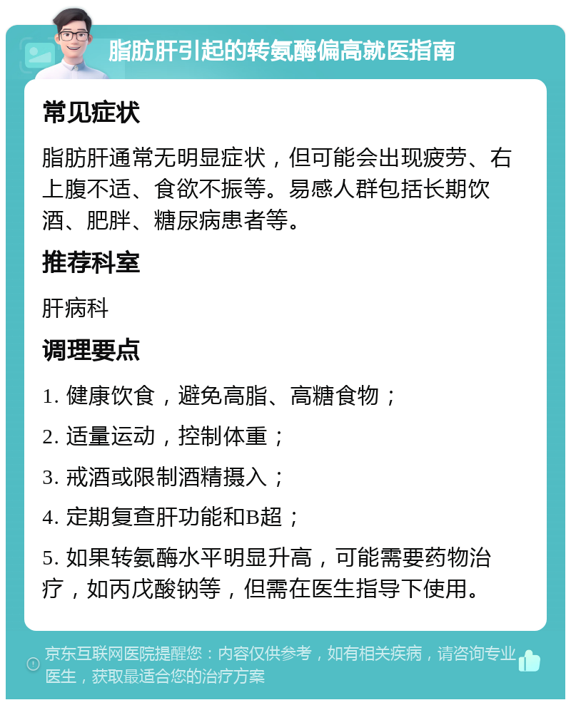 脂肪肝引起的转氨酶偏高就医指南 常见症状 脂肪肝通常无明显症状，但可能会出现疲劳、右上腹不适、食欲不振等。易感人群包括长期饮酒、肥胖、糖尿病患者等。 推荐科室 肝病科 调理要点 1. 健康饮食，避免高脂、高糖食物； 2. 适量运动，控制体重； 3. 戒酒或限制酒精摄入； 4. 定期复查肝功能和B超； 5. 如果转氨酶水平明显升高，可能需要药物治疗，如丙戊酸钠等，但需在医生指导下使用。