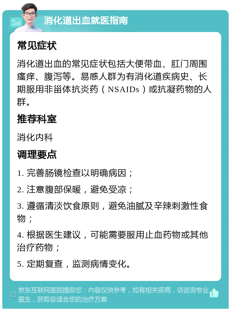 消化道出血就医指南 常见症状 消化道出血的常见症状包括大便带血、肛门周围瘙痒、腹泻等。易感人群为有消化道疾病史、长期服用非甾体抗炎药（NSAIDs）或抗凝药物的人群。 推荐科室 消化内科 调理要点 1. 完善肠镜检查以明确病因； 2. 注意腹部保暖，避免受凉； 3. 遵循清淡饮食原则，避免油腻及辛辣刺激性食物； 4. 根据医生建议，可能需要服用止血药物或其他治疗药物； 5. 定期复查，监测病情变化。