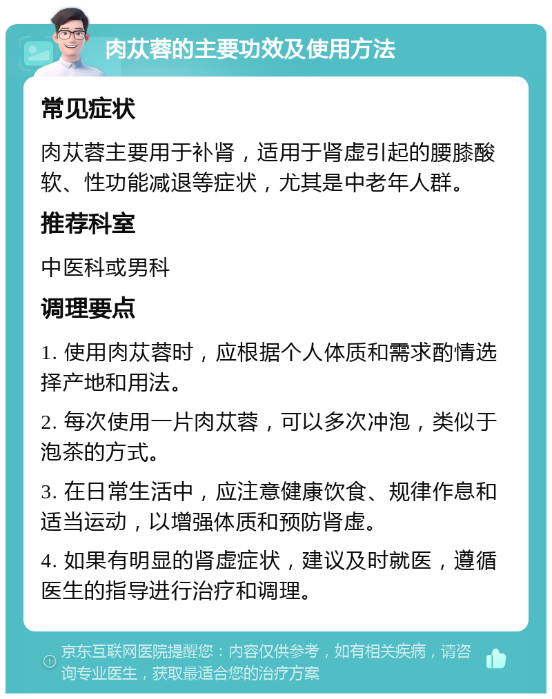 肉苁蓉的主要功效及使用方法 常见症状 肉苁蓉主要用于补肾，适用于肾虚引起的腰膝酸软、性功能减退等症状，尤其是中老年人群。 推荐科室 中医科或男科 调理要点 1. 使用肉苁蓉时，应根据个人体质和需求酌情选择产地和用法。 2. 每次使用一片肉苁蓉，可以多次冲泡，类似于泡茶的方式。 3. 在日常生活中，应注意健康饮食、规律作息和适当运动，以增强体质和预防肾虚。 4. 如果有明显的肾虚症状，建议及时就医，遵循医生的指导进行治疗和调理。