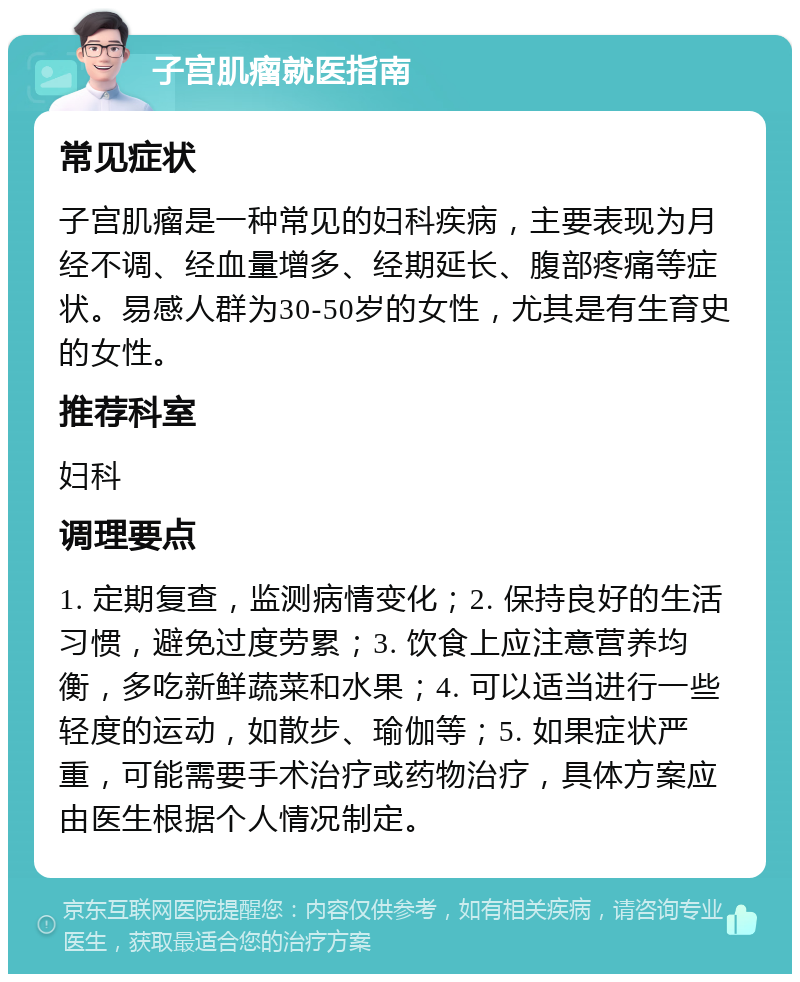 子宫肌瘤就医指南 常见症状 子宫肌瘤是一种常见的妇科疾病，主要表现为月经不调、经血量增多、经期延长、腹部疼痛等症状。易感人群为30-50岁的女性，尤其是有生育史的女性。 推荐科室 妇科 调理要点 1. 定期复查，监测病情变化；2. 保持良好的生活习惯，避免过度劳累；3. 饮食上应注意营养均衡，多吃新鲜蔬菜和水果；4. 可以适当进行一些轻度的运动，如散步、瑜伽等；5. 如果症状严重，可能需要手术治疗或药物治疗，具体方案应由医生根据个人情况制定。