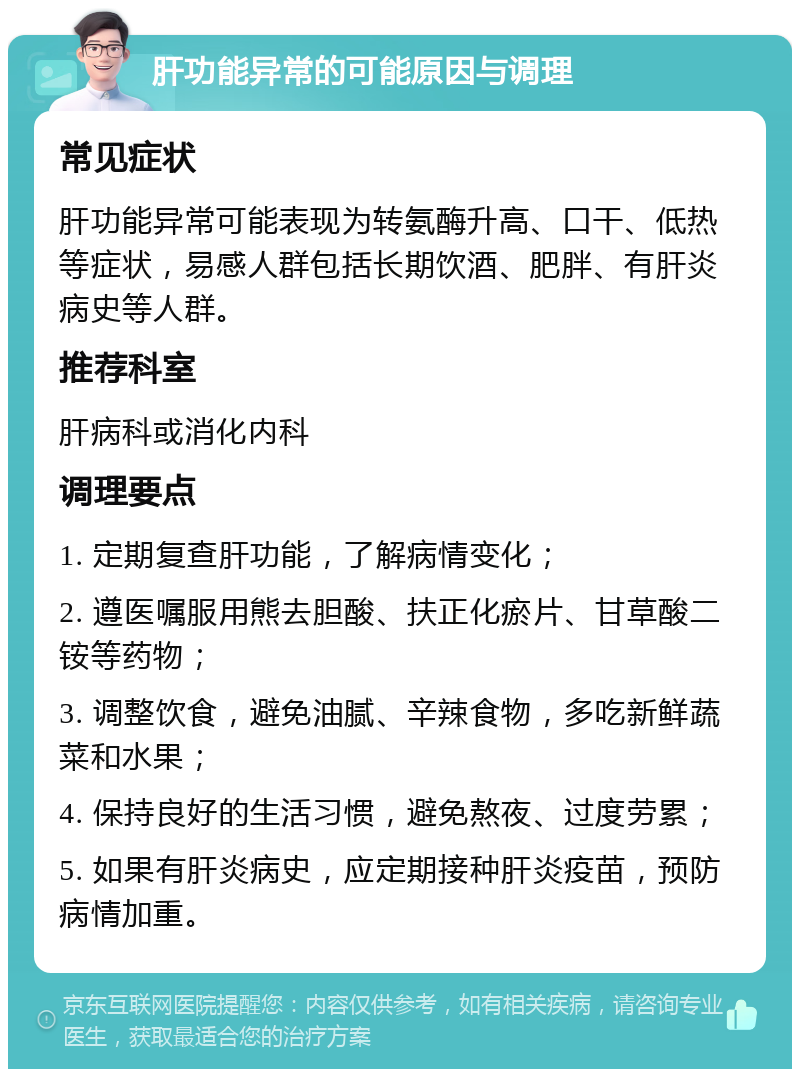 肝功能异常的可能原因与调理 常见症状 肝功能异常可能表现为转氨酶升高、口干、低热等症状，易感人群包括长期饮酒、肥胖、有肝炎病史等人群。 推荐科室 肝病科或消化内科 调理要点 1. 定期复查肝功能，了解病情变化； 2. 遵医嘱服用熊去胆酸、扶正化瘀片、甘草酸二铵等药物； 3. 调整饮食，避免油腻、辛辣食物，多吃新鲜蔬菜和水果； 4. 保持良好的生活习惯，避免熬夜、过度劳累； 5. 如果有肝炎病史，应定期接种肝炎疫苗，预防病情加重。