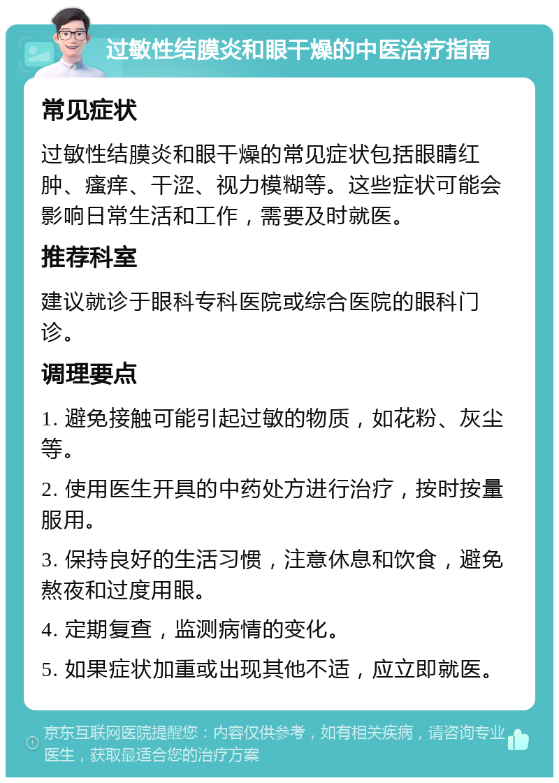 过敏性结膜炎和眼干燥的中医治疗指南 常见症状 过敏性结膜炎和眼干燥的常见症状包括眼睛红肿、瘙痒、干涩、视力模糊等。这些症状可能会影响日常生活和工作，需要及时就医。 推荐科室 建议就诊于眼科专科医院或综合医院的眼科门诊。 调理要点 1. 避免接触可能引起过敏的物质，如花粉、灰尘等。 2. 使用医生开具的中药处方进行治疗，按时按量服用。 3. 保持良好的生活习惯，注意休息和饮食，避免熬夜和过度用眼。 4. 定期复查，监测病情的变化。 5. 如果症状加重或出现其他不适，应立即就医。