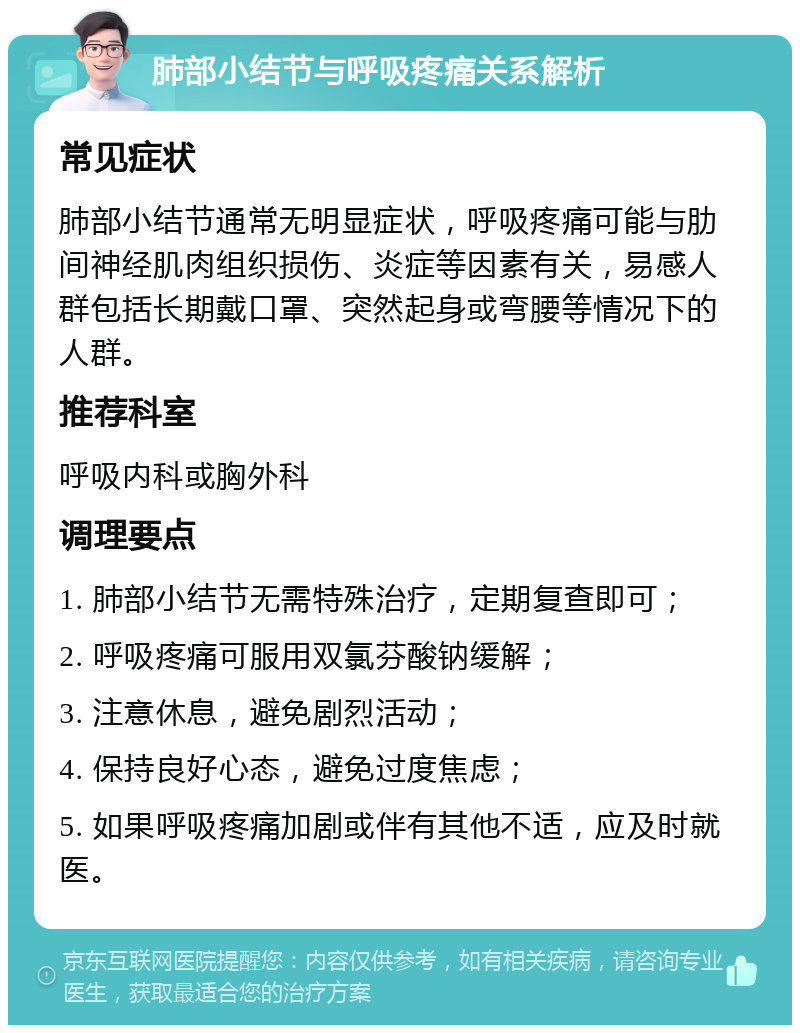 肺部小结节与呼吸疼痛关系解析 常见症状 肺部小结节通常无明显症状，呼吸疼痛可能与肋间神经肌肉组织损伤、炎症等因素有关，易感人群包括长期戴口罩、突然起身或弯腰等情况下的人群。 推荐科室 呼吸内科或胸外科 调理要点 1. 肺部小结节无需特殊治疗，定期复查即可； 2. 呼吸疼痛可服用双氯芬酸钠缓解； 3. 注意休息，避免剧烈活动； 4. 保持良好心态，避免过度焦虑； 5. 如果呼吸疼痛加剧或伴有其他不适，应及时就医。