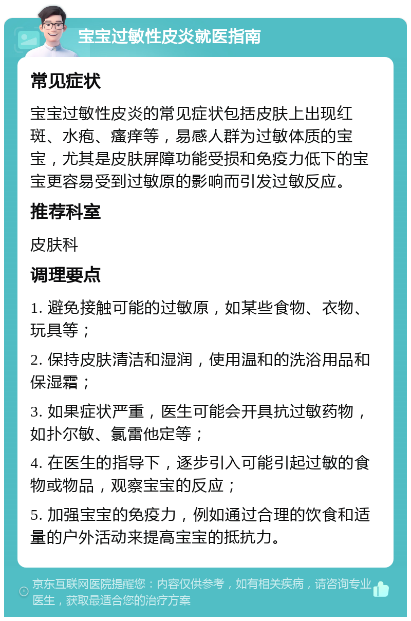 宝宝过敏性皮炎就医指南 常见症状 宝宝过敏性皮炎的常见症状包括皮肤上出现红斑、水疱、瘙痒等，易感人群为过敏体质的宝宝，尤其是皮肤屏障功能受损和免疫力低下的宝宝更容易受到过敏原的影响而引发过敏反应。 推荐科室 皮肤科 调理要点 1. 避免接触可能的过敏原，如某些食物、衣物、玩具等； 2. 保持皮肤清洁和湿润，使用温和的洗浴用品和保湿霜； 3. 如果症状严重，医生可能会开具抗过敏药物，如扑尔敏、氯雷他定等； 4. 在医生的指导下，逐步引入可能引起过敏的食物或物品，观察宝宝的反应； 5. 加强宝宝的免疫力，例如通过合理的饮食和适量的户外活动来提高宝宝的抵抗力。