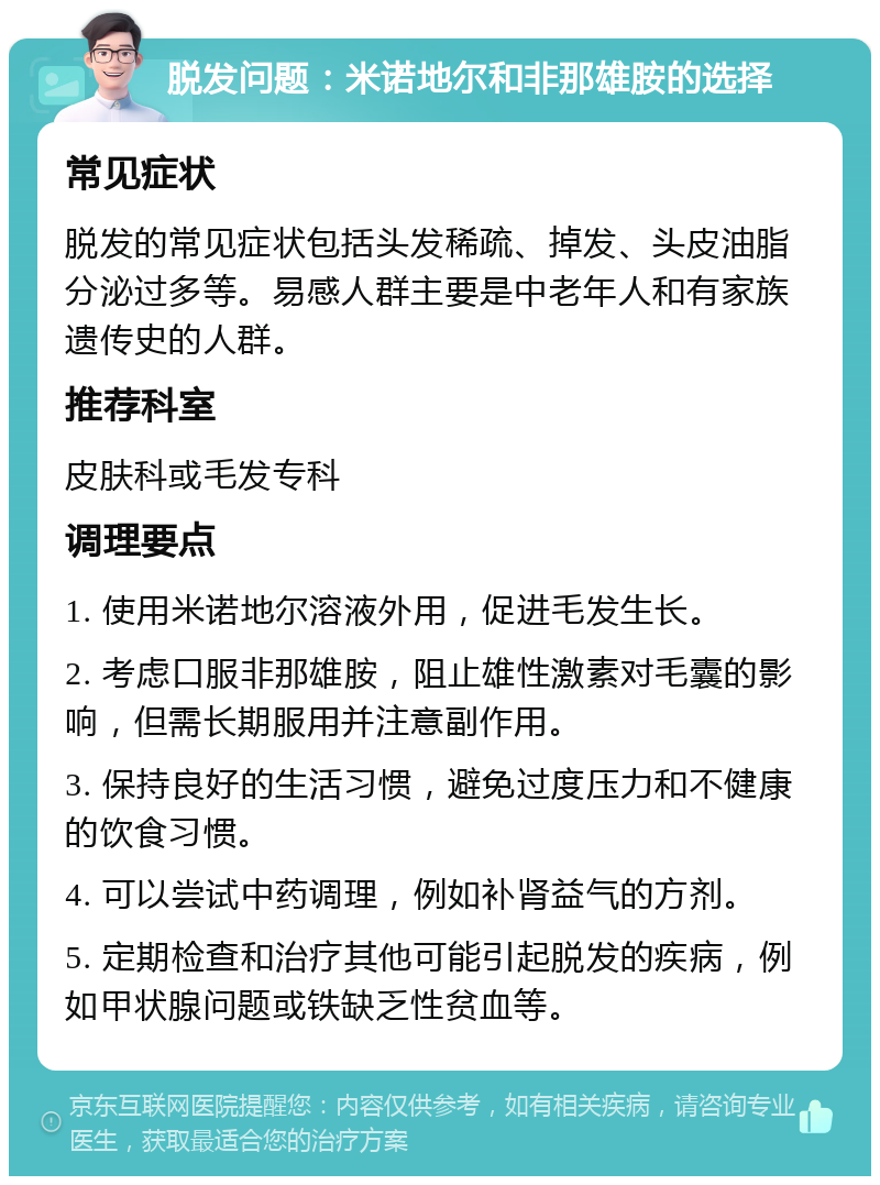 脱发问题：米诺地尔和非那雄胺的选择 常见症状 脱发的常见症状包括头发稀疏、掉发、头皮油脂分泌过多等。易感人群主要是中老年人和有家族遗传史的人群。 推荐科室 皮肤科或毛发专科 调理要点 1. 使用米诺地尔溶液外用，促进毛发生长。 2. 考虑口服非那雄胺，阻止雄性激素对毛囊的影响，但需长期服用并注意副作用。 3. 保持良好的生活习惯，避免过度压力和不健康的饮食习惯。 4. 可以尝试中药调理，例如补肾益气的方剂。 5. 定期检查和治疗其他可能引起脱发的疾病，例如甲状腺问题或铁缺乏性贫血等。