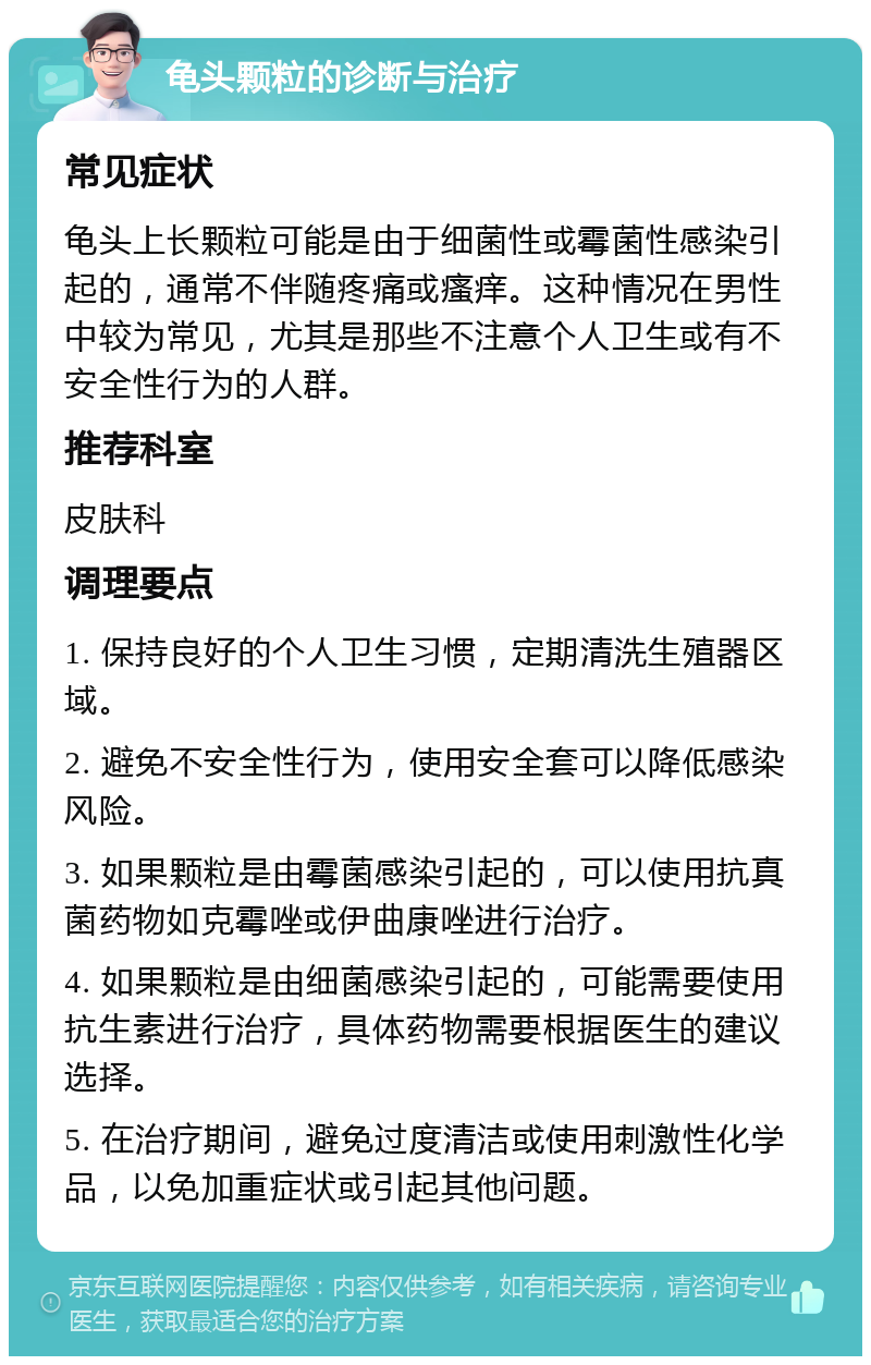 龟头颗粒的诊断与治疗 常见症状 龟头上长颗粒可能是由于细菌性或霉菌性感染引起的，通常不伴随疼痛或瘙痒。这种情况在男性中较为常见，尤其是那些不注意个人卫生或有不安全性行为的人群。 推荐科室 皮肤科 调理要点 1. 保持良好的个人卫生习惯，定期清洗生殖器区域。 2. 避免不安全性行为，使用安全套可以降低感染风险。 3. 如果颗粒是由霉菌感染引起的，可以使用抗真菌药物如克霉唑或伊曲康唑进行治疗。 4. 如果颗粒是由细菌感染引起的，可能需要使用抗生素进行治疗，具体药物需要根据医生的建议选择。 5. 在治疗期间，避免过度清洁或使用刺激性化学品，以免加重症状或引起其他问题。