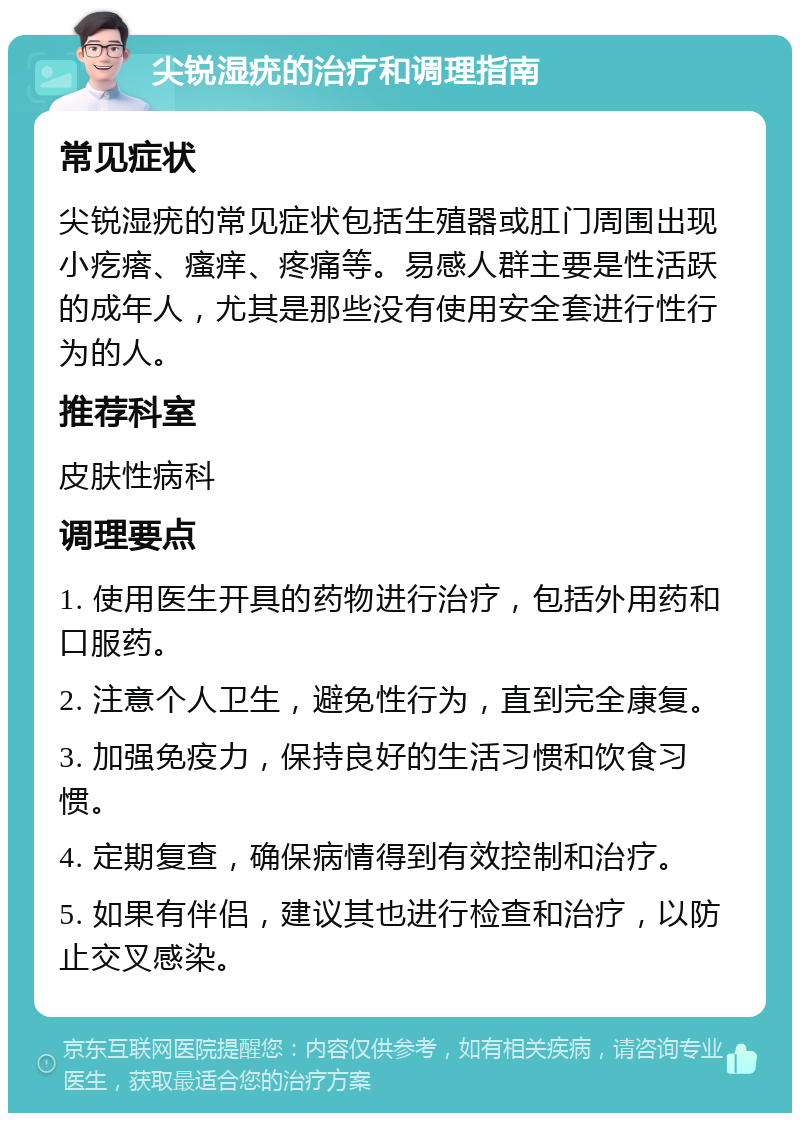 尖锐湿疣的治疗和调理指南 常见症状 尖锐湿疣的常见症状包括生殖器或肛门周围出现小疙瘩、瘙痒、疼痛等。易感人群主要是性活跃的成年人，尤其是那些没有使用安全套进行性行为的人。 推荐科室 皮肤性病科 调理要点 1. 使用医生开具的药物进行治疗，包括外用药和口服药。 2. 注意个人卫生，避免性行为，直到完全康复。 3. 加强免疫力，保持良好的生活习惯和饮食习惯。 4. 定期复查，确保病情得到有效控制和治疗。 5. 如果有伴侣，建议其也进行检查和治疗，以防止交叉感染。