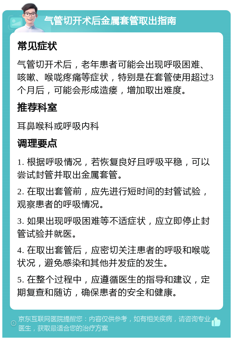 气管切开术后金属套管取出指南 常见症状 气管切开术后，老年患者可能会出现呼吸困难、咳嗽、喉咙疼痛等症状，特别是在套管使用超过3个月后，可能会形成造瘘，增加取出难度。 推荐科室 耳鼻喉科或呼吸内科 调理要点 1. 根据呼吸情况，若恢复良好且呼吸平稳，可以尝试封管并取出金属套管。 2. 在取出套管前，应先进行短时间的封管试验，观察患者的呼吸情况。 3. 如果出现呼吸困难等不适症状，应立即停止封管试验并就医。 4. 在取出套管后，应密切关注患者的呼吸和喉咙状况，避免感染和其他并发症的发生。 5. 在整个过程中，应遵循医生的指导和建议，定期复查和随访，确保患者的安全和健康。