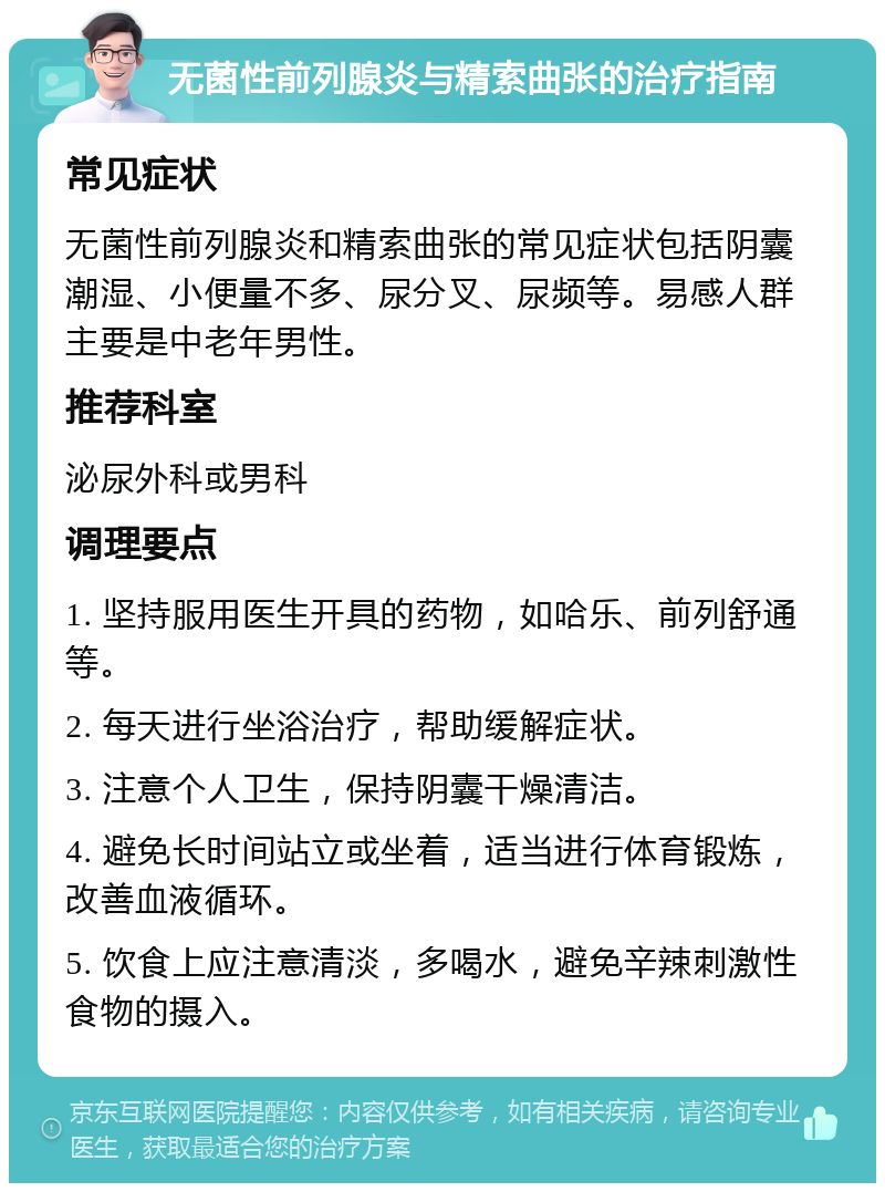 无菌性前列腺炎与精索曲张的治疗指南 常见症状 无菌性前列腺炎和精索曲张的常见症状包括阴囊潮湿、小便量不多、尿分叉、尿频等。易感人群主要是中老年男性。 推荐科室 泌尿外科或男科 调理要点 1. 坚持服用医生开具的药物，如哈乐、前列舒通等。 2. 每天进行坐浴治疗，帮助缓解症状。 3. 注意个人卫生，保持阴囊干燥清洁。 4. 避免长时间站立或坐着，适当进行体育锻炼，改善血液循环。 5. 饮食上应注意清淡，多喝水，避免辛辣刺激性食物的摄入。