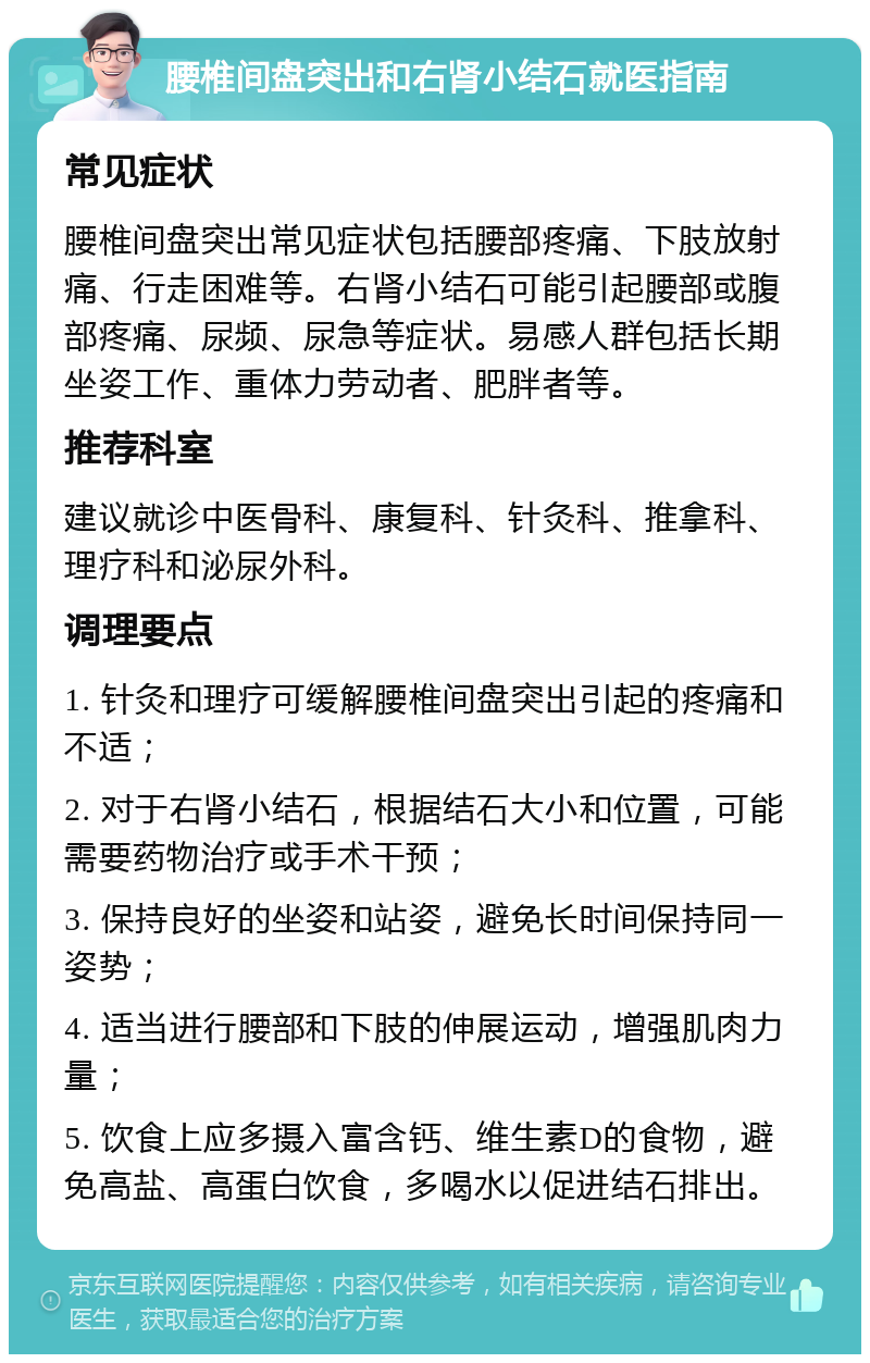 腰椎间盘突出和右肾小结石就医指南 常见症状 腰椎间盘突出常见症状包括腰部疼痛、下肢放射痛、行走困难等。右肾小结石可能引起腰部或腹部疼痛、尿频、尿急等症状。易感人群包括长期坐姿工作、重体力劳动者、肥胖者等。 推荐科室 建议就诊中医骨科、康复科、针灸科、推拿科、理疗科和泌尿外科。 调理要点 1. 针灸和理疗可缓解腰椎间盘突出引起的疼痛和不适； 2. 对于右肾小结石，根据结石大小和位置，可能需要药物治疗或手术干预； 3. 保持良好的坐姿和站姿，避免长时间保持同一姿势； 4. 适当进行腰部和下肢的伸展运动，增强肌肉力量； 5. 饮食上应多摄入富含钙、维生素D的食物，避免高盐、高蛋白饮食，多喝水以促进结石排出。