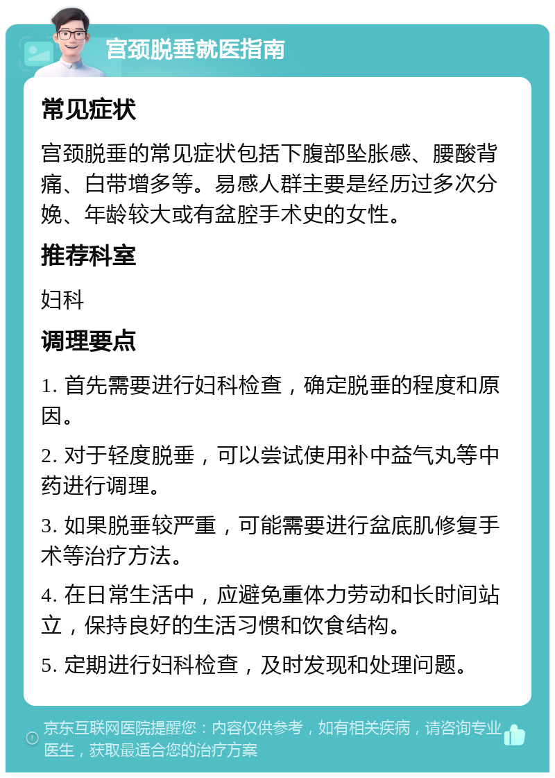 宫颈脱垂就医指南 常见症状 宫颈脱垂的常见症状包括下腹部坠胀感、腰酸背痛、白带增多等。易感人群主要是经历过多次分娩、年龄较大或有盆腔手术史的女性。 推荐科室 妇科 调理要点 1. 首先需要进行妇科检查，确定脱垂的程度和原因。 2. 对于轻度脱垂，可以尝试使用补中益气丸等中药进行调理。 3. 如果脱垂较严重，可能需要进行盆底肌修复手术等治疗方法。 4. 在日常生活中，应避免重体力劳动和长时间站立，保持良好的生活习惯和饮食结构。 5. 定期进行妇科检查，及时发现和处理问题。