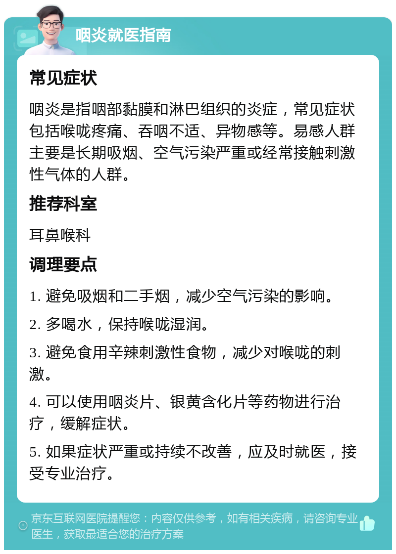 咽炎就医指南 常见症状 咽炎是指咽部黏膜和淋巴组织的炎症，常见症状包括喉咙疼痛、吞咽不适、异物感等。易感人群主要是长期吸烟、空气污染严重或经常接触刺激性气体的人群。 推荐科室 耳鼻喉科 调理要点 1. 避免吸烟和二手烟，减少空气污染的影响。 2. 多喝水，保持喉咙湿润。 3. 避免食用辛辣刺激性食物，减少对喉咙的刺激。 4. 可以使用咽炎片、银黄含化片等药物进行治疗，缓解症状。 5. 如果症状严重或持续不改善，应及时就医，接受专业治疗。