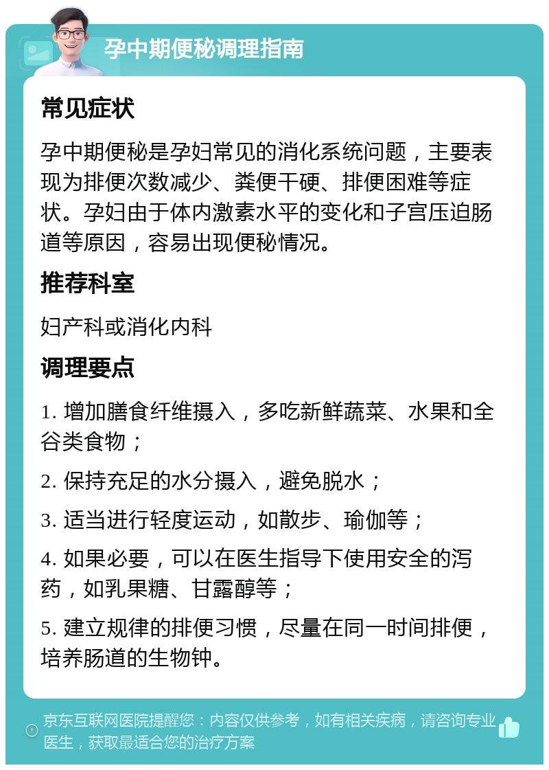 孕中期便秘调理指南 常见症状 孕中期便秘是孕妇常见的消化系统问题，主要表现为排便次数减少、粪便干硬、排便困难等症状。孕妇由于体内激素水平的变化和子宫压迫肠道等原因，容易出现便秘情况。 推荐科室 妇产科或消化内科 调理要点 1. 增加膳食纤维摄入，多吃新鲜蔬菜、水果和全谷类食物； 2. 保持充足的水分摄入，避免脱水； 3. 适当进行轻度运动，如散步、瑜伽等； 4. 如果必要，可以在医生指导下使用安全的泻药，如乳果糖、甘露醇等； 5. 建立规律的排便习惯，尽量在同一时间排便，培养肠道的生物钟。