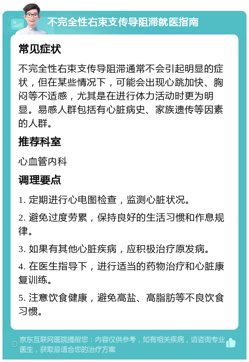 不完全性右束支传导阻滞就医指南 常见症状 不完全性右束支传导阻滞通常不会引起明显的症状，但在某些情况下，可能会出现心跳加快、胸闷等不适感，尤其是在进行体力活动时更为明显。易感人群包括有心脏病史、家族遗传等因素的人群。 推荐科室 心血管内科 调理要点 1. 定期进行心电图检查，监测心脏状况。 2. 避免过度劳累，保持良好的生活习惯和作息规律。 3. 如果有其他心脏疾病，应积极治疗原发病。 4. 在医生指导下，进行适当的药物治疗和心脏康复训练。 5. 注意饮食健康，避免高盐、高脂肪等不良饮食习惯。