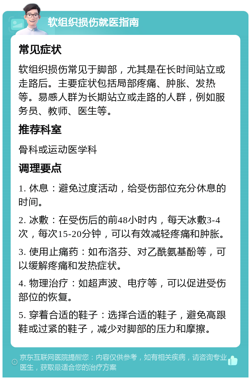 软组织损伤就医指南 常见症状 软组织损伤常见于脚部，尤其是在长时间站立或走路后。主要症状包括局部疼痛、肿胀、发热等。易感人群为长期站立或走路的人群，例如服务员、教师、医生等。 推荐科室 骨科或运动医学科 调理要点 1. 休息：避免过度活动，给受伤部位充分休息的时间。 2. 冰敷：在受伤后的前48小时内，每天冰敷3-4次，每次15-20分钟，可以有效减轻疼痛和肿胀。 3. 使用止痛药：如布洛芬、对乙酰氨基酚等，可以缓解疼痛和发热症状。 4. 物理治疗：如超声波、电疗等，可以促进受伤部位的恢复。 5. 穿着合适的鞋子：选择合适的鞋子，避免高跟鞋或过紧的鞋子，减少对脚部的压力和摩擦。