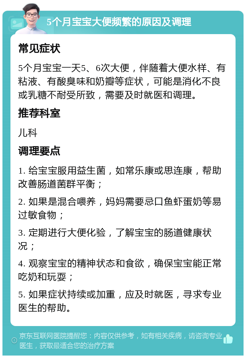 5个月宝宝大便频繁的原因及调理 常见症状 5个月宝宝一天5、6次大便，伴随着大便水样、有粘液、有酸臭味和奶瓣等症状，可能是消化不良或乳糖不耐受所致，需要及时就医和调理。 推荐科室 儿科 调理要点 1. 给宝宝服用益生菌，如常乐康或思连康，帮助改善肠道菌群平衡； 2. 如果是混合喂养，妈妈需要忌口鱼虾蛋奶等易过敏食物； 3. 定期进行大便化验，了解宝宝的肠道健康状况； 4. 观察宝宝的精神状态和食欲，确保宝宝能正常吃奶和玩耍； 5. 如果症状持续或加重，应及时就医，寻求专业医生的帮助。