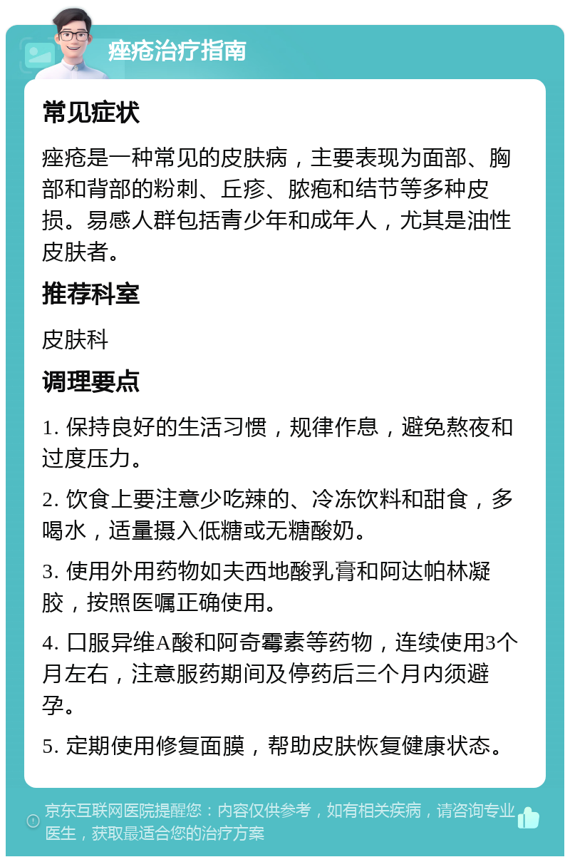 痤疮治疗指南 常见症状 痤疮是一种常见的皮肤病，主要表现为面部、胸部和背部的粉刺、丘疹、脓疱和结节等多种皮损。易感人群包括青少年和成年人，尤其是油性皮肤者。 推荐科室 皮肤科 调理要点 1. 保持良好的生活习惯，规律作息，避免熬夜和过度压力。 2. 饮食上要注意少吃辣的、冷冻饮料和甜食，多喝水，适量摄入低糖或无糖酸奶。 3. 使用外用药物如夫西地酸乳膏和阿达帕林凝胶，按照医嘱正确使用。 4. 口服异维A酸和阿奇霉素等药物，连续使用3个月左右，注意服药期间及停药后三个月内须避孕。 5. 定期使用修复面膜，帮助皮肤恢复健康状态。