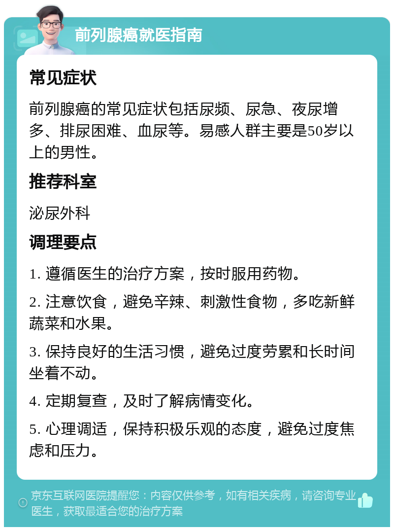 前列腺癌就医指南 常见症状 前列腺癌的常见症状包括尿频、尿急、夜尿增多、排尿困难、血尿等。易感人群主要是50岁以上的男性。 推荐科室 泌尿外科 调理要点 1. 遵循医生的治疗方案，按时服用药物。 2. 注意饮食，避免辛辣、刺激性食物，多吃新鲜蔬菜和水果。 3. 保持良好的生活习惯，避免过度劳累和长时间坐着不动。 4. 定期复查，及时了解病情变化。 5. 心理调适，保持积极乐观的态度，避免过度焦虑和压力。