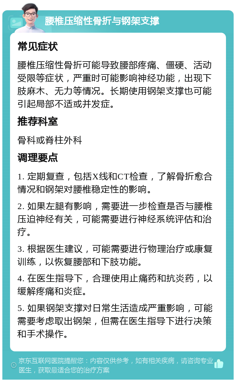 腰椎压缩性骨折与钢架支撑 常见症状 腰椎压缩性骨折可能导致腰部疼痛、僵硬、活动受限等症状，严重时可能影响神经功能，出现下肢麻木、无力等情况。长期使用钢架支撑也可能引起局部不适或并发症。 推荐科室 骨科或脊柱外科 调理要点 1. 定期复查，包括X线和CT检查，了解骨折愈合情况和钢架对腰椎稳定性的影响。 2. 如果左腿有影响，需要进一步检查是否与腰椎压迫神经有关，可能需要进行神经系统评估和治疗。 3. 根据医生建议，可能需要进行物理治疗或康复训练，以恢复腰部和下肢功能。 4. 在医生指导下，合理使用止痛药和抗炎药，以缓解疼痛和炎症。 5. 如果钢架支撑对日常生活造成严重影响，可能需要考虑取出钢架，但需在医生指导下进行决策和手术操作。