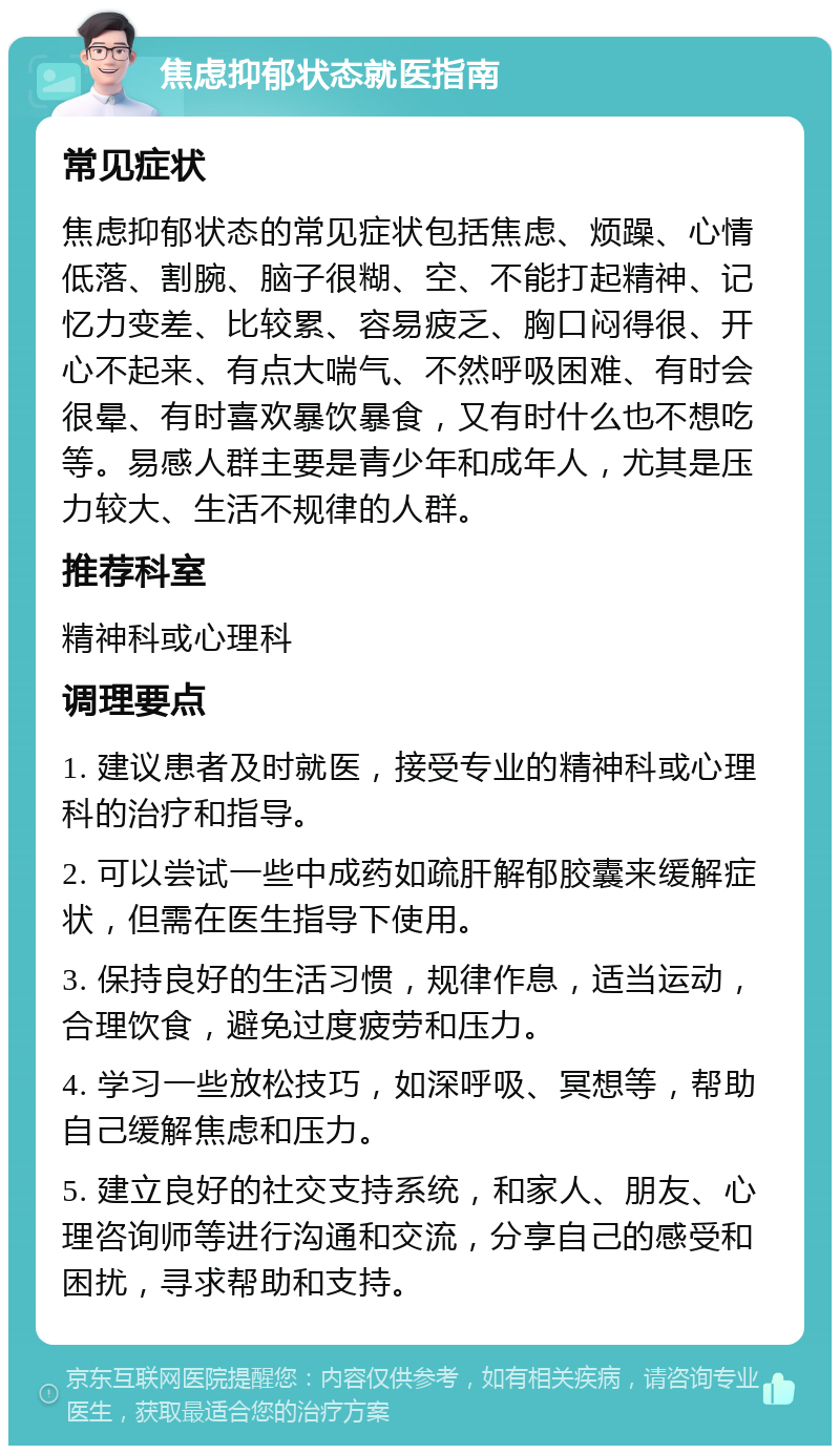 焦虑抑郁状态就医指南 常见症状 焦虑抑郁状态的常见症状包括焦虑、烦躁、心情低落、割腕、脑子很糊、空、不能打起精神、记忆力变差、比较累、容易疲乏、胸口闷得很、开心不起来、有点大喘气、不然呼吸困难、有时会很晕、有时喜欢暴饮暴食，又有时什么也不想吃等。易感人群主要是青少年和成年人，尤其是压力较大、生活不规律的人群。 推荐科室 精神科或心理科 调理要点 1. 建议患者及时就医，接受专业的精神科或心理科的治疗和指导。 2. 可以尝试一些中成药如疏肝解郁胶囊来缓解症状，但需在医生指导下使用。 3. 保持良好的生活习惯，规律作息，适当运动，合理饮食，避免过度疲劳和压力。 4. 学习一些放松技巧，如深呼吸、冥想等，帮助自己缓解焦虑和压力。 5. 建立良好的社交支持系统，和家人、朋友、心理咨询师等进行沟通和交流，分享自己的感受和困扰，寻求帮助和支持。