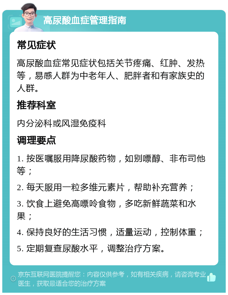 高尿酸血症管理指南 常见症状 高尿酸血症常见症状包括关节疼痛、红肿、发热等，易感人群为中老年人、肥胖者和有家族史的人群。 推荐科室 内分泌科或风湿免疫科 调理要点 1. 按医嘱服用降尿酸药物，如别嘌醇、非布司他等； 2. 每天服用一粒多维元素片，帮助补充营养； 3. 饮食上避免高嘌呤食物，多吃新鲜蔬菜和水果； 4. 保持良好的生活习惯，适量运动，控制体重； 5. 定期复查尿酸水平，调整治疗方案。