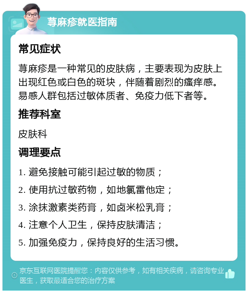 荨麻疹就医指南 常见症状 荨麻疹是一种常见的皮肤病，主要表现为皮肤上出现红色或白色的斑块，伴随着剧烈的瘙痒感。易感人群包括过敏体质者、免疫力低下者等。 推荐科室 皮肤科 调理要点 1. 避免接触可能引起过敏的物质； 2. 使用抗过敏药物，如地氯雷他定； 3. 涂抹激素类药膏，如卤米松乳膏； 4. 注意个人卫生，保持皮肤清洁； 5. 加强免疫力，保持良好的生活习惯。